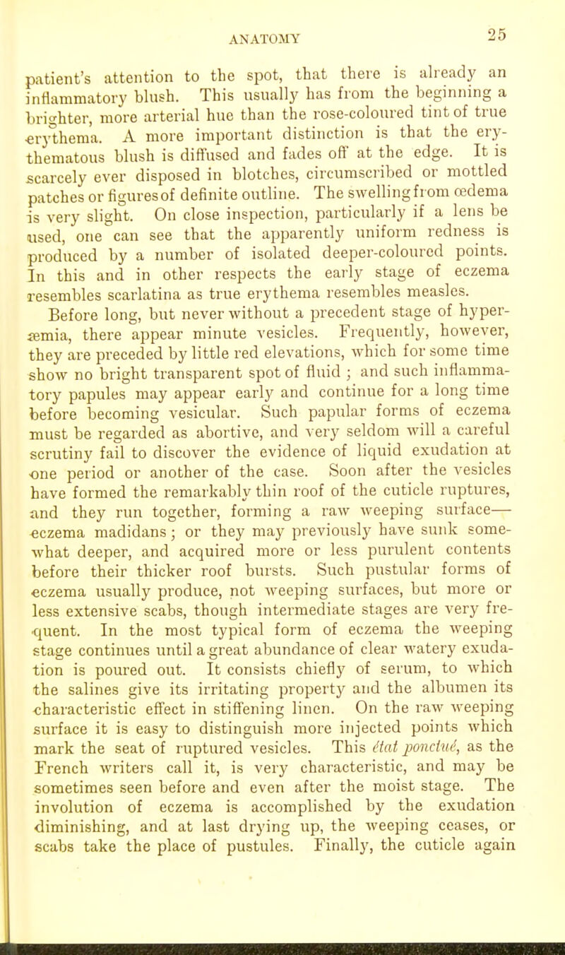 ANATOMY patient's attention to the spot, that there is already an inflammatory blush. This usually has from the beginning a brighter, more arterial hue than the rose-coloured tint of true •erythema. A more important distinction is that the ery- thematous blush is diffused and fades off at the edge. It is scarcely ever disposed in blotches, circumscribed or mottled patches or figures of definite outline. The swelling from cedema is very slight. On close inspection, particularly if a lens be used, one can see that the apparently uniform redness is produced by a number of isolated deeper-coloured points. In this and in other respects the early stage of eczema resembles scarlatina as true erythema resembles measles. Before long, but never without a precedent stage of hyper- emia, there appear minute vesicles. Frequently, however, they are preceded by little red elevations, which for some time show no bright transparent spot of fluid ; and such inflamma- tory papules may appear early and continue for a long time before becoming vesicular. Such papular forms of eczema must be regarded as abortive, and very seldom will a careful scrutiny fail to discover the evidence of liquid exudation at one period or another of the case. Soon after the vesicles have formed the remarkably thin roof of the cuticle ruptures, and they run together, forming a raw weeping surface— eczema madidans ; or they may previously have sunk some- what deeper, and acquired more or less purulent contents before their thicker roof bursts. Such pustular forms of eczema usually produce, not weeping surfaces, but more or less extensive scabs, though intermediate stages are very fre- quent. In the most typical form of eczema the weeping stage continues until a great abundance of clear watery exuda- tion is poured out. It consists chiefly of serum, to which the salines give its irritating property and the albumen its •characteristic effect in stiffening linen. On the raw weeping surface it is easy to distinguish more injected points which mark the seat of ruptured vesicles. This ttat poncho!, as the Trench writers call it, is very characteristic, and may be sometimes seen before and even after the moist stage. The involution of eczema is accomplished by the exudation diminishing, and at last drying up, the weeping ceases, or scabs take the place of pustules. Finally, the cuticle again