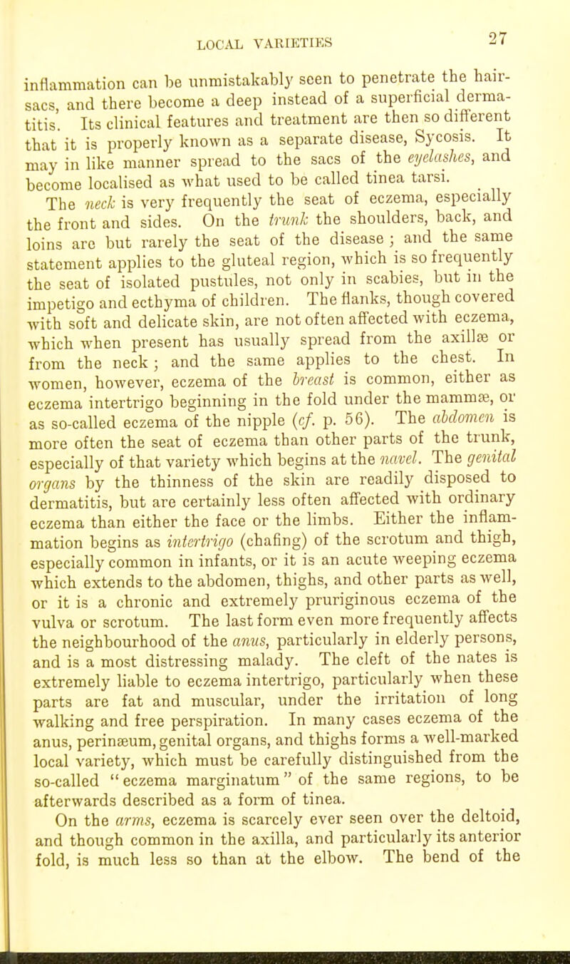 inflammation can be unmistakably seen to penetrate the hair- sacs and there become a deep instead of a superficial derma- titis'. Its clinical features and treatment are then so different that it is properly known as a separate disease, Sycosis. It may in like manner spread to the sacs of the eyelashes, and become localised as what used to be called tinea tarsi. The neck is very frequently the seat of eczema, especially the front and sides. On the trunk the shoulders, back, and loins are but rarely the seat of the disease ; and the same statement applies to the gluteal region, which is so frequently the seat of isolated pustules, not only in scabies, but in the impetigo and ecthyma of children. The flanks, though covered with soft and delicate skin, are not of ten affected with eczema, which when present has usually spread from the axilte or from the neck; and the same applies to the chest. In women, however, eczema of the breast is common, either as eczema intertrigo beginning in the fold under the mamma?, or as so- called eczema of the nipple (cf. p. 56). The abdomen is more often the seat of eczema than other parts of the trunk, especially of that variety which begins at the navel. The genital organs by the thinness of the skin are readily disposed to dermatitis, but are certainly less often affected with ordinary eczema than either the face or the limbs. Either the inflam- mation begins as intertrigo (chafing) of the scrotum and thigh, especially common in infants, or it is an acute weeping eczema which extends to the abdomen, thighs, and other parts as well, or it is a chronic and extremely pruriginous eczema of the vulva or scrotum. The last form even more frequently affects the neighbourhood of the anus, particularly in elderly persons, and is a most distressing malady. The cleft of the nates is extremely liable to eczema intertrigo, particularly when these parts are fat and muscular, under the irritation of long walking and free perspiration. In many cases eczema of the anus, perineum, genital organs, and thighs forms a well-marked local variety, which must be carefully distinguished from the so-called  eczema marginatum of the same regions, to be afterwards described as a form of tinea. On the arms, eczema is scarcely ever seen over the deltoid, and though common in the axilla, and particularly its anterior fold, is much less so than at the elbow. The bend of the