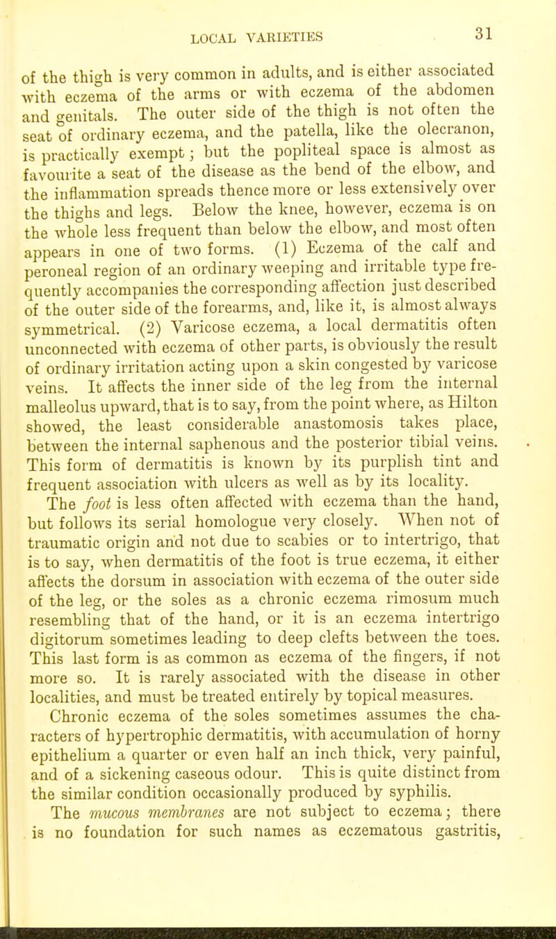 of the thigh is very common in adults, and is either associated with eczema of the arms or with eczema of the abdomen and genitals. The outer side of the thigh is not often the seat of ordinary eczema, and the patella, like the olecranon, is practically exempt; but the popliteal space is almost as favourite a seat of the disease as the bend of the elbow, and the inflammation spreads thence more or less extensively over the thighs and legs. Below the knee, however, eczema is on the whole less frequent than below the elbow, and most often appears in one of two forms. (1) Eczema of the calf and peroneal region of an ordinary weeping and irritable type fre- quently accompanies the corresponding affection just described of the outer side of the forearms, and, like it, is almost always symmetrical. (2) Varicose eczema, a local dermatitis often unconnected with eczema of other parts, is obviously the result of ordinary irritation acting upon a skin congested by varicose veins. It affects the inner side of the leg from the internal malleolus upward, that is to say, from the point where, as Hilton showed, the least considerable anastomosis takes place, between the internal saphenous and the posterior tibial veins. This form of dermatitis is known by its purplish tint and frequent association with ulcers as well as by its locality. The foot is less often affected with eczema than the hand, but follows its serial homologue very closely. When not of traumatic origin and not due to scabies or to intertrigo, that is to say, when dermatitis of the foot is true eczema, it either affects the dorsum in association with eczema of the outer side of the leg, or the soles as a chronic eczema rimosum much resembling that of the hand, or it is an eczema intertrigo digitorum sometimes leading to deep clefts between the toes. This last form is as common as eczema of the fingers, if not more so. It is rarely associated with the disease in other localities, and must be treated entirely by topical measures. Chronic eczema of the soles sometimes assumes the cha- racters of hypertrophic dermatitis, with accumulation of horny epithelium a quarter or even half an inch thick, very painful, and of a sickening caseous odour. This is quite distinct from the similar condition occasionally produced by syphilis. The mucous membranes are not subject to eczema; there . is no foundation for such names as eczematous gastritis,