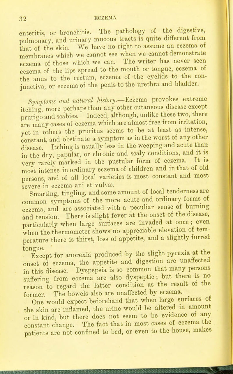 enteritis, or bronchitis. The pathology of the digestive, pulmonary, and urinary mucous tracts is quite different from that of the skin. We have no right to assume an eczema of membranes which we cannot see when we cannot demonstrate eczema of those which we can. The writer has never seen eczema of the lips spread to the mouth or tongue, eczema of the anus to the rectum, eczema of the eyelids to the con- junctiva, or eczema of the penis to the urethra and bladder. Symptoms and natural history.— Eczema provokes extreme itching more perhaps than any other cutaneous disease except prurigo and scabies. Indeed, although, unlike these two, there are many cases of eczema which are almost free from irritation, yet in others the pruritus seems to be at least as intense, constant, and obstinate a symptom as in the worst of any other disease. Itching is usually less in the weeping and acute than in the dry, papular, or chronic and scaly conditions, and it is very rarely marked in the pustular form of eczema. It is most intense in ordinary eczema of children and in that of old persons, and of all local varieties is most constant and most severe in eczema ani et vulvae. Smarting, tingling, and some amount of local tenderness are common symptoms of the more acute and ordinary forms of eczema, and are associated with a peculiar sense of burning and tension. There is slight fever at the onset of the disease, particularly when large surfaces are invaded at once; even when the thermometer shows no appreciable elevation of tem- perature there is thirst, loss of appetite, and a slightly furred tongue. . , Except for anorexia produced by the slight pyrexia at tne onset of eczema, the appetite and digestion are unaffected in this disease. Dyspepsia is so common that many persons suffering from eczema are also dyspeptic; but there is no reason to regard the latter condition as the result of the former The bowels also are unaffected by eczema. One would expect beforehand that when large surfaces of the skin are inflamed, the urine would be altered in amount or in kind, but there does not seem to be evidence of any constant change. The fact that in most cases of eczema the patients are not confined to bed, or even to the house, makes