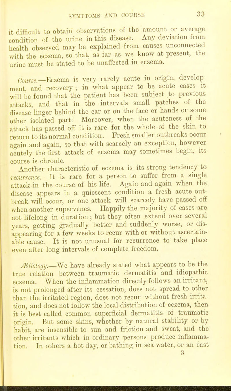 SYMPTOMS A.ND COURSE it difficult to obtain observations of the amount or average condition of the urine in this disease. Any deviation from health observed may be explained from causes unconnected with the eczema, so that, as far as we know at present, the urine must be stated to be unaffected in eczema. CowrSe—Eczema is very rarely acute in origin, develop- ment, and recovery ; in what appear to be acute cases it will be found that the patient has been subject to previous attacks, and that in the intervals small patches of the disease linger behind the ear or on the face or hands or some other isolated part. Moreover, when the acuteness of the attack has passed off it is rare for the whole of the skin to return to its normal condition. Fresh smaller outbreaks occur again and again, so that with scarcely an exception, however acutely the first attack of eczema may sometimes begin, its course is chronic. Another characteristic of eczema is its strong tendency to recurrence. It is rare for a person to suffer from a single attack in the course of his life. Again and again when the disease appears in a quiescent condition a fresh acute out- break will occur, or one attack will scarcely have passed off when another supervenes. Happily the majority of cases are not lifelong in duration ; but they often extend over several years, getting gradually better and suddenly worse, or dis- appearing for a few weeks to recur with or without ascertain- able cause. It is not unusual for recurrence to take place even after long intervals of complete freedom. /Etiology.—We have already stated what appears to be the true relation between traumatic dermatitis and idiopathic eczema. When the inflammation directly follows an irritant, is not prolonged after its cessation, does not spread to other than the irritated region, does not recur without fresh irrita- tion, and does not follow the local distribution of eczema, then it is best called common superficial dermatitis of traumatic origin. But some skins, whether by natural stability or by habit, are insensible to sun and friction and sweat, and the other irritants which in ordinary persons produce inflamma- tion. In others a hot day, or bathing in sea water, or an east 3