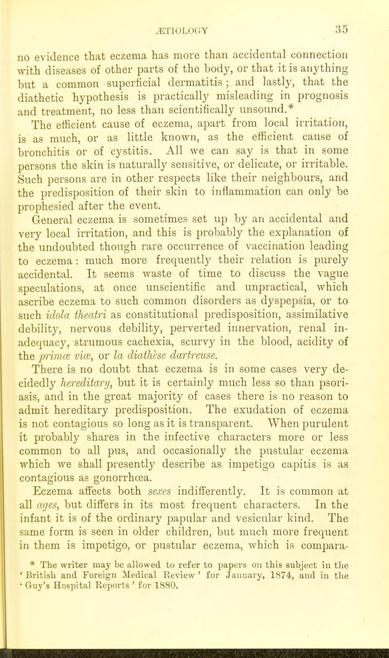 no evidence that eczema has more than accidental connection with diseases of other parts of the body, or that it is anything but a common superficial dermatitis; and lastly, that the diathetic hypothesis is practically misleading in prognosis and treatment, no less than scientifically unsound.* The efficient cause of eczema, apart from local irritation, is as much, or as little known, as the efficient cause of bronchitis or of cystitis. All we can say is that in some persons the skin is naturally sensitive, or delicate, or irritable. Such persons are in other respects like their neighbours, and the predisposition of their skin to inflammation can only be prophesied after the event. General eczema is sometimes set up by an accidental and very local irritation, and this is probably the explanation of the undoubted though rare occurrence of vaccination leading to eczema: much more frequently their relation is purely accidental. It seems waste of time to discuss the vague speculations, at once unscientific and unpractical, which ascribe eczema to such common disorders as dyspepsia, or to such idola theatri as constitutional predisposition, assimilative debility, nervous debility, perverted innervation, renal in- adequacy, strumous cachexia, scurvy in the blood, acidity of the primce vice, or la diathese dartreuse. There is no doubt that eczema is in some cases very de- cidedly hereditary, but it is certainly much less so than psori- asis, and in the great majority of cases there is no reason to admit hereditary predisposition. The exudation of eczema is not contagious so long as it is transparent. When purulent it probably shares in the infective characters more or less common to all pus, and occasionally the pustular eczema which we shall presently describe as impetigo capitis is as contagious as gonorrhoea. Eczema affects both sexes indifferently. It is common at all ages, but differs in its most frequent characters. In the infant it is of the ordinary papular and vesicular kind. The same form is seen in older children, but much more frequent in them is impetigo, or pustular eczema, which is compara- * The writer may be allowed to refer to papers on this subject in the ' British and Foreign Medical Review ' for January, 1874, and in the • Guy's Hospital Reports ' for 1880.