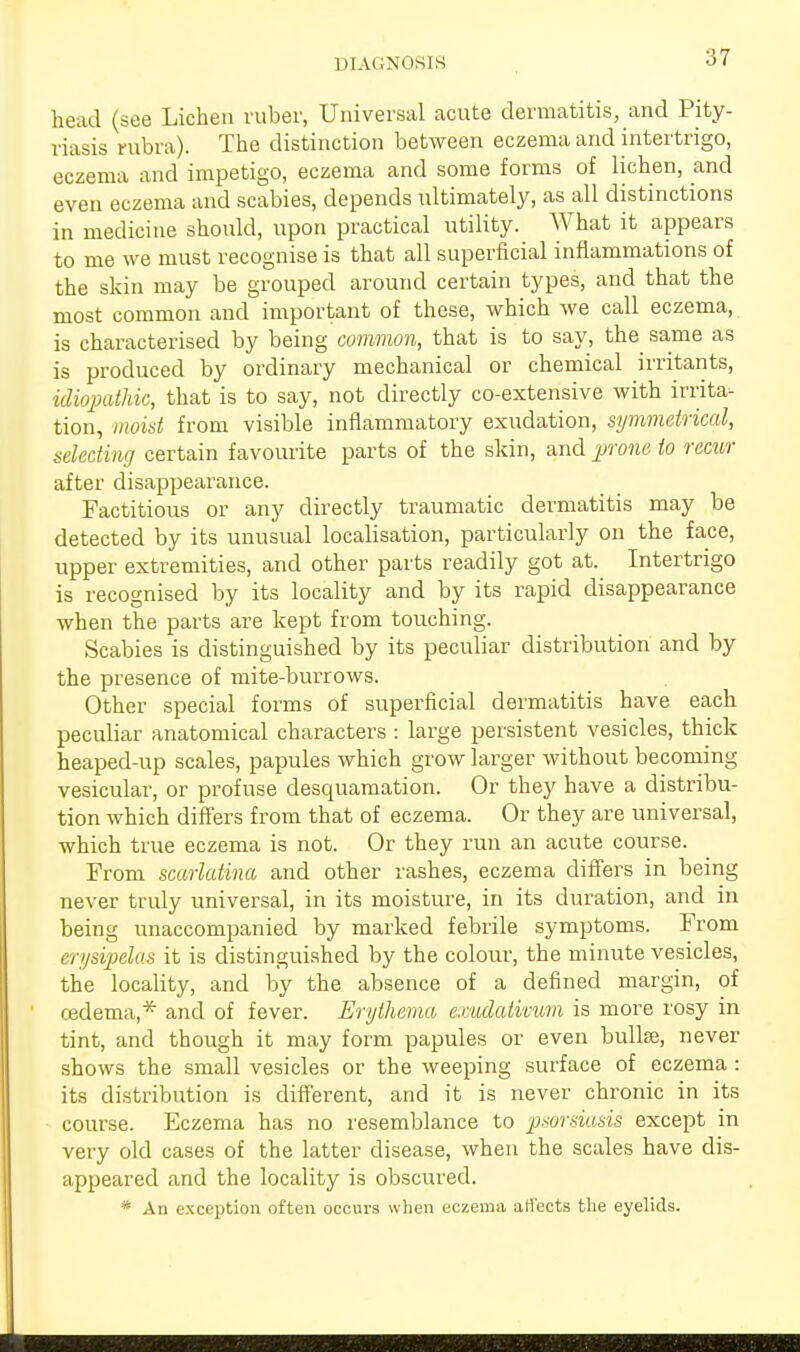 DIAGNOSIS :17 head (see Lichen ruber, Universal acute dermatitis, and Pity- riasis rubra). The distinction between eczema and intertrigo, eczema and impetigo, eczema and some forms of lichen, and even eczema and scabies, depends ultimately, as all distinctions in medicine should, upon practical utility. What it appears to me we must recognise is that all superficial inflammations of the skin may be grouped around certain types, and that the most common and important of these, which we call eczema, is characterised by being common, that is to say, the same as is produced by ordinary mechanical or chemical irritants, idiopathic, that is to say, not directly co-extensive with irrita- tion, moist from visible inflammatory exudation, symmetrical, selecting certain favourite parts of the skin, and prone to recur after disappearance. Factitious or any directly traumatic dermatitis may be detected by its unusual localisation, particularly on the face, upper extremities, and other parts readily got at. Intertrigo is recognised by its locality and by its rapid disappearance when the parts are kept from touching. Scabies is distinguished by its peculiar distribution and by the presence of mite-burrows. Other special forms of superficial dermatitis have each peculiar anatomical characters : large persistent vesicles, thick heaped-up scales, papules which grow larger without becoming vesicular, or profuse desquamation. Or they have a distribu- tion which differs from that of eczema. Or they are universal, which true eczema is not. Or they run an acute course. From scarlatina and other rashes, eczema differs in being never truly universal, in its moisture, in its duration, and in being unaccompanied by marked febrile symptoms. From erysipelas it is distinguished by the colour, the minute vesicles, the locality, and by the absence of a defined margin, of oedema,* and of fever. Erythema exudativum is more rosy in tint, and though it may form papules or even bullae, never shows the small vesicles or the weeping surface of eczema : its distribution is different, and it is never chronic in its course. Eczema has no resemblance to psorsiasis except in very old cases of the latter disease, when the scales have dis- appeared and the locality is obscured. * An exception often occurs when eczema atf'ects the eyelids.