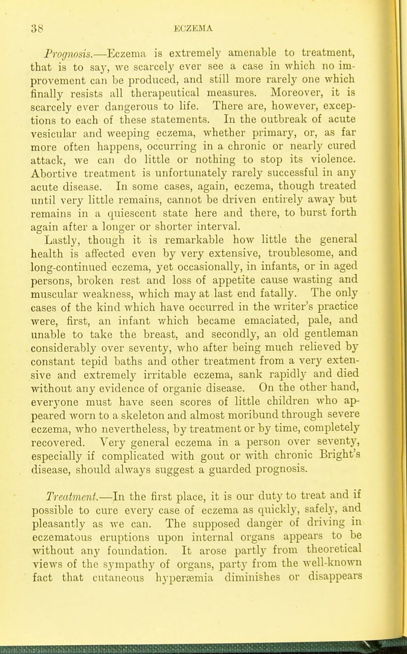 Prognosis.—Eczema is extremely amenable to treatment, that is to say, we scarcely ever see a case in which no im- provement can be produced, and still more rarely one which finally resists all therapeutical measures. Moreover, it is scarcely ever dangerous to life. There are, however, excep- tions to each of these statements. In the outbreak of acute vesicular and weeping eczema, whether primary, or, as far more often happens, occurring in a chronic or nearly cured attack, we can do little or nothing to stop its violence. Abortive treatment is unfortunately rarefy successful in any acute disease. In some cases, again, eczema, though treated until very little remains, cannot be driven entirely away but remains in a quiescent state here and there, to burst forth again after a longer or shorter interval. Lastly, though it is remarkable how little the general health is affected even by very extensive, troublesome, and long-continued eczema, yet occasionally, in infants, or in aged persons, broken rest and loss of appetite cause wasting and muscular weakness, which may at last end fatally. The only cases of the kind which have occurred in the writer's practice were, first, an infant which became emaciated, pale, and unable to take the breast, and secondly, an old gentleman considerably over seventy, who after being much relieved by constant tepid baths and other treatment from a very exten- sive and extremely irritable eczema, sank rapidly and died without any evidence of organic disease. On the other hand, everyone must have seen scores of little children who ap- peared worn to a skeleton and almost moribund through severe eczema, who nevertheless, by treatment or by time, completely recovered. Very general eczema in a person over seventy, especially if complicated with gout or with chronic Bright's disease, should always suggest a guarded prognosis. Treatment.—In the first place, it is our duty to treat and if possible to cure every case of eczema as quickly, safely, and pleasantly as we can. The supposed danger of driving in eczematous eruptions upon internal organs appears to be without any foundation. It arose partly from theoretical views of the sympathy of organs, party from the well-known fact that cutaneous hypersemia diminishes or disappears