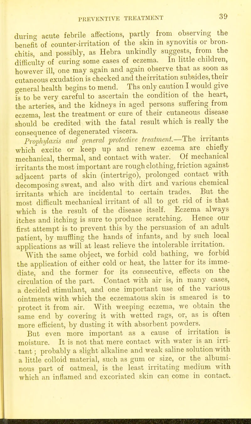 PREVENTIVE TREATMENT during acute febrile affections, partly from observing the benefit of counter-irritation of the skin in synovitis or bron- chitis, and possibly, as Hebra unkindly suggests, from the difficulty of curing some cases of eczema. In little children, however ill, one may again and again observe that as soon as cutaneous exudation is checked and the irritation subsides, their general health begins to mend. Ths only caution I would give fs to be very careful to ascertain the condition of the heart, the arteries, and the kidneys in aged persons suffering from eczema, lest the treatment or cure of their cutaneous disease should be credited with the fatal result which is really the consequence of degenerated viscera. Prophylaxis and general protective treatment.—The irritants which excite or keep up and renew ezcema are chiefly mechanical, thermal, and contact with water. Of mechanical irritants the most important are rough clothing, friction against adjacent parts of skin (intertrigo), prolonged contact with decomposing sweat, and also with dirt and various chemical irritants which are incidental to certain trades. But the most difficult mechanical irritant of all to get rid of is that which is the result of the disease itself. Eczema always itches and itching is sure to produce scratching. Hence our first attempt is to prevent this by the persuasion of an adult patient, by muffling the hands of infants, and by such local applications as will at least relieve the intolerable irritation. With the same object, we forbid cold bathing, we forbid the application of either cold or heat, the latter for its imme- diate, and the former for its consecutive, effects on the circulation of the part. Contact with air is, in many cases, a decided stimulant, and one important use of the various ointments with which the eczematous skin is smeared is to protect it from air. With weeping eczema, we obtain the same end by covering it with wetted rags, or, as is often more efficient, by dusting it with absorbent powders. But even more important as a cause of irritation is moisture. It is not that mere contact with water is an irri- tant ; probably a slight alkaline and weak saline solution with a little colloid material, such as gum or size, or the albumi- nous part of oatmeal, is the least irritating medium with which an inflamed and excoriated skin can come in contact.