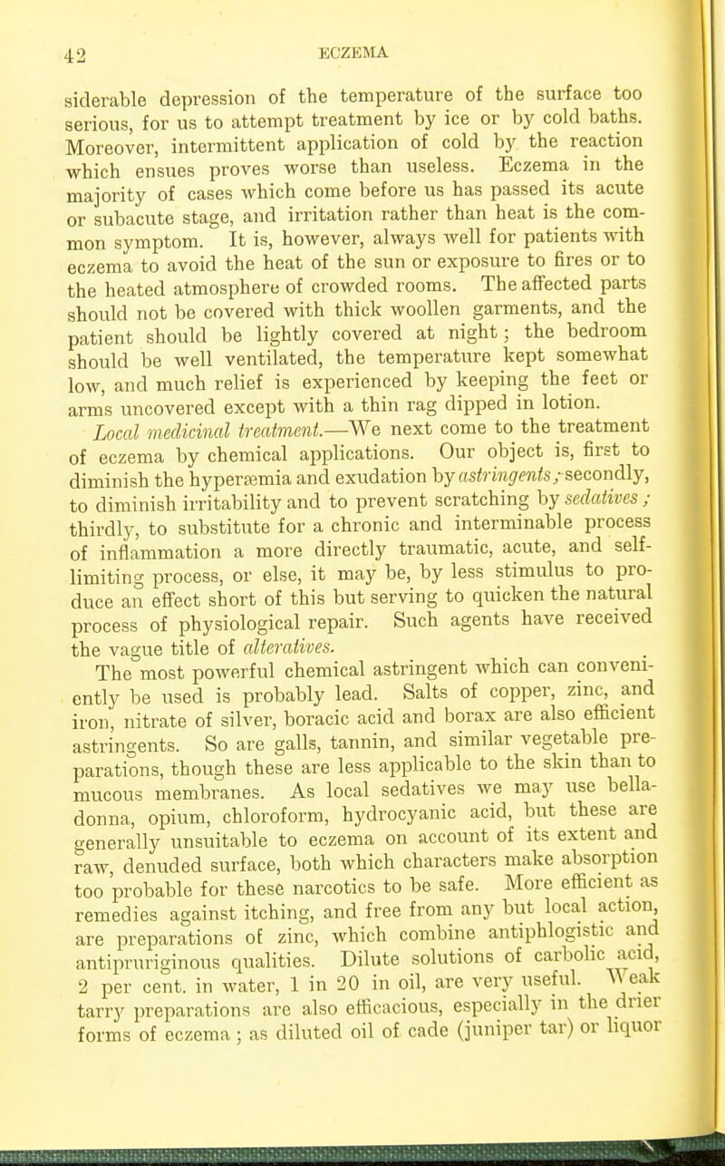 siderable depression of the temperature of the surface too serious, for us to attempt treatment by ice or by cold baths. Moreover, intermittent application of cold by the reaction which ensues proves worse than useless. Eczema in the majority of cases which come before us has passed its acute or subacute stage, and irritation rather than heat is the com- mon symptom. It is, however, always well for patients with eczema to avoid the heat of the sun or exposure to fires or to the heated atmosphere of crowded rooms. The affected parts should not be covered with thick woollen garments, and the patient should be lightly covered at night; the bedroom should be well ventilated, the temperature kept somewhat low, and much relief is experienced by keeping the feet or arms uncovered except with a thin rag dipped in lotion. Local medicinal treatment.—We next come to the treatment of eczema by chemical applications. Our object is, first to diminish the hypereemia and exudation by astringents; secondly, to diminish irritability and to prevent scratching by sedatives ; thirdly, to substitute for a chronic and interminable process of inflammation a more directly traumatic, acute, and self- limiting process, or else, it may be, by less stimulus to pro- duce an effect short of this but serving to quicken the natural process of physiological repair. Such agents have received the vague title of alteratives. The most powerful chemical astringent which can conveni- ently be used is probably lead. Salts of copper, zinc, and iron, nitrate of silver, boracic acid and borax are also efficient astringents. So are galls, tannin, and similar vegetable pre- parations, though these are less applicable to the skin than to mucous membranes. As local sedatives we may use bella- donna, opium, chloroform, hydrocyanic acid, but these are generally unsuitable to eczema on account of its extent and raw, denuded surface, both which characters make absorption too probable for these narcotics to be safe. More efficient as remedies against itching, and free from any but local action are preparations of zinc, which combine antiphlogistic and antipruriginous qualities. Dilute solutions of carbolic acid, 2 per cent, in water, 1 in 20 in oil, are very useful. Weak tarry preparations are also efficacious, especially in the drier forms of eczema; as diluted oil of cade (juniper tar) or liquor