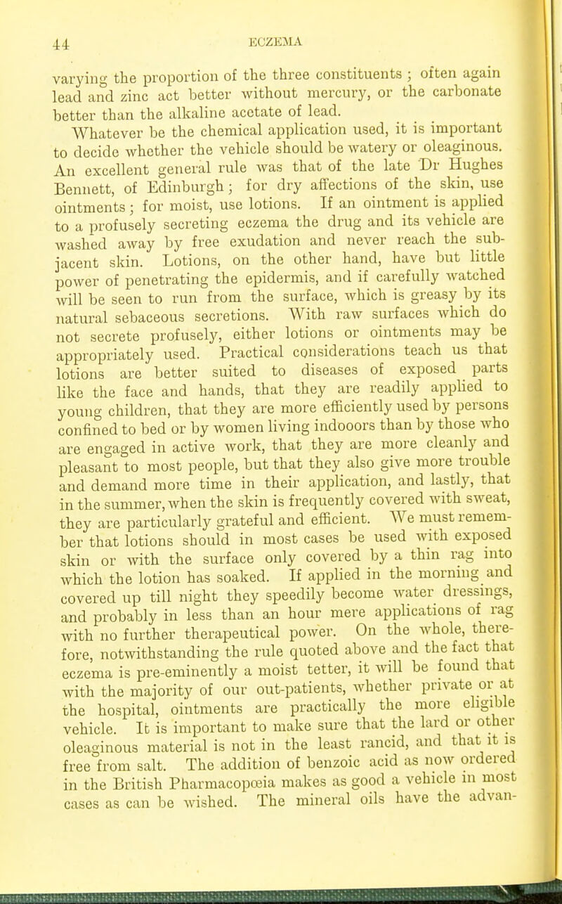varying the proportion of the three constituents ; often again lead and zinc act better without mercury, or the carbonate better than the alkaline acetate of lead. Whatever be the chemical application used, it is important to decide whether the vehicle should be watery or oleaginous. An excellent general rule was that of the late Dr Hughes Bennett, of Edinburgh; for dry affections of the skin, use ointments; for moist, use lotions. If an ointment is applied to a profusely secreting eczema the drug and its vehicle are washed away by free exudation and never reach the sub- jacent skin. Lotions, on the other hand, have but little power of penetrating the epidermis, and if carefully watched will be seen to run from the surface, which is greasy by its natural sebaceous secretions. With raw surfaces which do not secrete profusely, either lotions or ointments may be appropriately used. Practical considerations teach us that lotions are better suited to diseases of exposed parts like the face and hands, that they are readily applied to young children, that they are more efficiently used by persons confined to bed or by women living indooors than by those who are engaged in active work, that they are more cleanly and pleasant to most people, but that they also give more trouble and demand more time in their application, and lastly, that in the summer, when the skin is frequently covered with sweat, they are particularly grateful and efficient. We must remem- ber that lotions should in most cases be used with exposed skin or with the surface only covered by a thin rag into which the lotion has soaked. If applied in the morning and covered up till night they speedily become water dressings, and probably in less than an hour mere applications of rag with no further therapeutical power. On the whole, there- fore, notwithstanding the rule quoted above and the fact that eczema is pre-eminently a moist tetter, it will be found that with the majority of our out-patients, whether private or at the hospital, ointments are practically the more eligible vehicle. It is important to make sure that the lard or other oleaginous material is not in the least rancid, and that it is free from salt. The addition of benzoic acid as now ordered in the British Pharmacopoeia makes as good a vehicle in most cases as can be wished. The mineral oils have the advan-