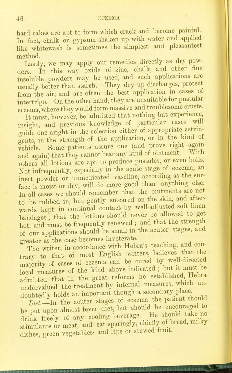 hard cakes are apt to form which crack and become painful. In fact, chalk or gypsum shaken up with water and applied like whitewash is sometimes the simplest and pleasantest method. Lastly, we may apply our remedies directly as dry pow- ders. In this way oxide of zinc, chalk, and other fine insoluble powders may be used, and such applications are usually better than starch. They dry up discharges, protect from the air, and are often the best application in cases of intertrigo. On the other hand, they are unsuitable for pustular eczema, where they would form massive and troublesome crusts. It must, however, be admitted that nothing but experience insight, and previous knowledge of particular cases will cruide one aright in the selection either of appropriate astrin- gents, in the strength of the application, or in the kind of vehicle. Some patients assure one (and prove right again and again) that they cannot bear any kind of ointment. With others all lotions are apt to produce pustules, or even boils. Not infrequently, especially in the acute stage of eczema, an inert powder or unmedicated vaseline, according as the sur- face is moist or dry, will do more good than anything else In all cases we should remember that the ointments are not to be rubbed in, but gently smeared on the skin and after- wards kept in continual contact by well-adjusted soft linen bandages; that the lotions should never be allowed to get hot and must be frequently renewed ; and that the strength of our applications should be small in the acuter stages, and areater as the case becomes inveterate. The writer, in accordance with Hebra's teaching, and con- trary to that of most English writers believes that the majority of cases of eczema can be cured by well-directed local measures of the kind above indicated ; f ^t must be admitted that in the great reforms he established, Hebia undervalued the treatment by internal measures, which un- doubtedly holds an important though a secondary place Diet -In the acuter stages of eczema the patient shou d be put upon almost fever diet, but should be encouraged to rink freely of any cooling beverage. He should take no meat/and eat°sparingly, chiefly of bread, milky dishes, green vegetables, and ripe or stewed fruit. ■