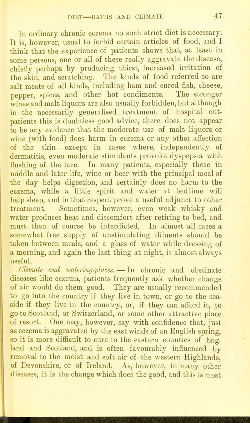 In ordinary chronic eczema no such strict diet is necessary. It is, however, usual to forbid certain articles of food, and I think that the experience of patients shows that, at least in some persons, one or all of these really aggravate the disease, chiefly perhaps by producing thirst, increased irritation of the skin, and scratching. The kinds of food referred to are salt meats of all kinds, including ham and cured fish, cheese, pepper, spices, and other hot condiments. The stronger wines and malt liquors are also usually forbidden, but although in the necessarily generalised treatment of hospital out- patients this is doubtless good advice, there does not appear to be any evidence that the moderate use of malt liquors or wine (with food) does harm in eczema or any other affection of the skin—except in cases where, independently of dermatitis, even moderate stimulants provoke dyspepsia with flushing of the face. In many patients, especially those in middle and later life, wine or beer with the principal meal of the day helps digestion, and certainly does no harm to the eczema, while a little spirit and water at bedtime will help sleep, and in that respect prove a useful adjunct to other treatment. Sometimes, however, even weak whisky and water produces heat and discomfort after retiring to bed, and must then of course be interdicted. In almost all cases a somewhat free supply of unstimulating diluents should be taken between meals, and a glass of water while dressing of a morning, and again the last thing at night, is almost always useful. Climate and watering-places. — In chronic and obstinate diseases like eczema, patients frequently ask whether change of air would do them good. They are usually recommended to go into the country if they live in town, or go to the sea- side if they live in the country, or, if they can afford it, to go to Scotland, or Switzerland, or some other attractive place of resort. One may, however, say with confidence that, just as eczema is aggravated by the east winds of an English spring, so it is more difficult to cure in the eastern counties of Ens- land and Scotland, and is often favourably influenced by removal to the moist and soft air of the western Highlands, of Devonshire, or of Ireland. As, however, in many other diseases, it is the change which does the good, and this is most