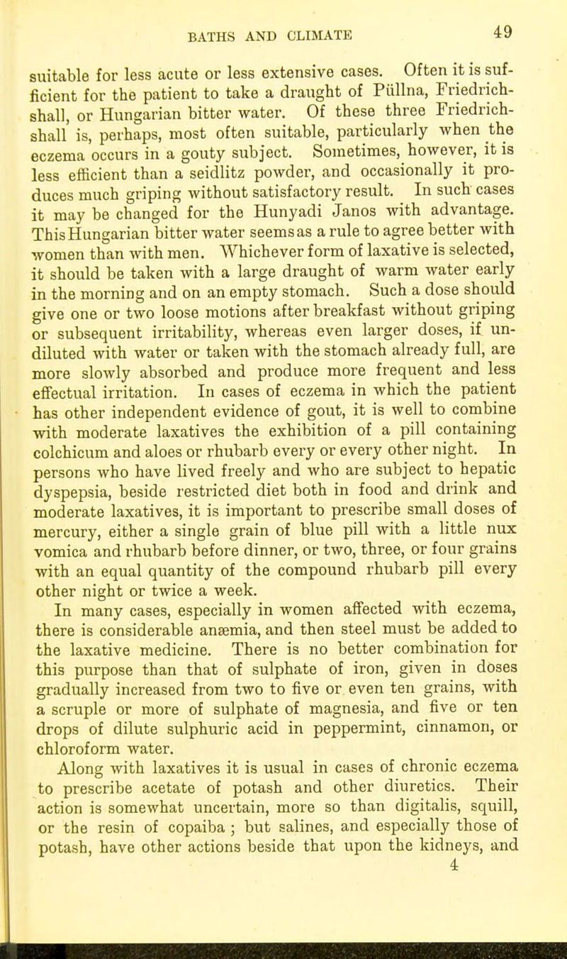 suitable for less acute or less extensive cases. Often it is suf- ficient for the patient to take a draught of Piillna, Friedrich- shall, or Hungarian bitter water. Of these three Friedrich- shall is, perhaps, most often suitable, particularly when the eczema occurs in a gouty subject. Sometimes, however, it is less efficient than a seidlitz powder, and occasionally it pro- duces much griping without satisfactory result. In such cases it may be changed for the Hunyadi Janos with advantage. This Hungarian bitter water seems as a rule to agree better with women than with men. Whichever form of laxative is selected, it should be taken with a large draught of warm water early in the morning and on an empty stomach. Such a dose should give one or two loose motions after breakfast without griping or subsequent irritability, whereas even larger doses, if un- diluted with water or taken with the stomach already full, are more slowly absorbed and produce more frequent and less effectual irritation. In cases of eczema in which the patient has other independent evidence of gout, it is well to combine with moderate laxatives the exhibition of a pill containing colchicum and aloes or rhubarb every or every other night. In persons who have lived freely and who are subject to hepatic dyspepsia, beside restricted diet both in food and drink and moderate laxatives, it is important to prescribe small doses of mercury, either a single grain of blue pill with a little nux vomica and rhubarb before dinner, or two, three, or four grains with an equal quantity of the compound rhubarb pill every other night or twice a week. In many cases, especially in women affected with eczema, there is considerable anaemia, and then steel must be added to the laxative medicine. There is no better combination for this purpose than that of sulphate of iron, given in doses gradually increased from two to five or even ten grains, with a scruple or more of sulphate of magnesia, and five or ten drops of dilute sulphuric acid in peppermint, cinnamon, or chloroform water. Along with laxatives it is usual in cases of chronic eczema to prescribe acetate of potash and other diuretics. Their action is somewhat uncertain, more so than digitalis, squill, or the resin of copaiba ; but salines, and especially those of potash, have other actions beside that upon the kidneys, and 4