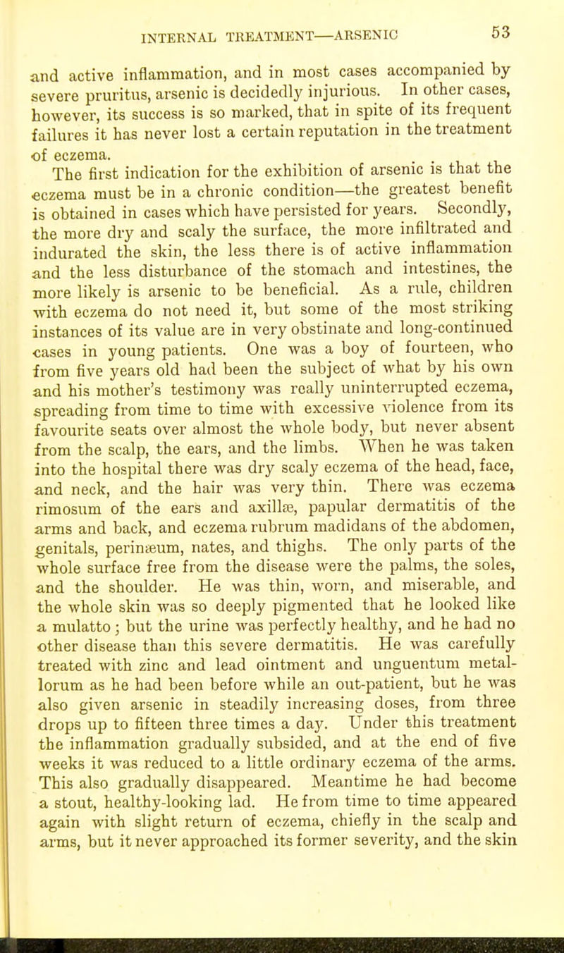 and active inflammation, and in most cases accompanied by severe pruritus, arsenic is decidedly injurious. In other cases, however, its success is so marked, that in spite of its frequent failures it has never lost a certain reputation in the treatment of eczema. . . , The first indication for the exhibition of arsenic is that the eczema must be in a chronic condition—the greatest benefit is obtained in cases which have persisted for years. Secondly, the more dry and scaly the surface, the more infiltrated and indurated the skin, the less there is of active inflammation and the less disturbance of the stomach and intestines, the more likely is arsenic to be beneficial. As a rule, children with eczema do not need it, but some of the most striking instances of its value are in very obstinate and long-continued cases in young patients. One was a boy of fourteen, who from five years old had been the subject of what by his own and his mother's testimony was really uninterrupted eczema, spreading from time to time with excessive violence from its favourite seats over almost the whole body, but never absent from the scalp, the ears, and the limbs. When he was taken into the hospital there was dry scaly eczema of the head, face, and neck, and the hair was very thin. There was eczema rimosum of the ears and axillae, papular dermatitis of the arms and back, and eczema rubrum madidans of the abdomen, genitals, perinteum, nates, and thighs. The only parts of the whole surface free from the disease were the palms, the soles, and the shoulder. He was thin, worn, and miserable, and the whole skin was so deeply pigmented that he looked like a mulatto ; but the urine was perfectly healthy, and he had no other disease than this severe dermatitis. He was carefully treated with zinc and lead ointment and unguentum metal- lorum as he had been before while an out-patient, but he was also given arsenic in steadily increasing doses, from three drops up to fifteen three times a day. Under this treatment the inflammation gradually subsided, and at the end of five weeks it was reduced to a little ordinary eczema of the arms. This also gradually disappeared. Meantime he had become a stout, healthy-looking lad. He from time to time appeared again with slight return of eczema, chiefly in the scalp and arms, but it never approached its former severity, and the skin