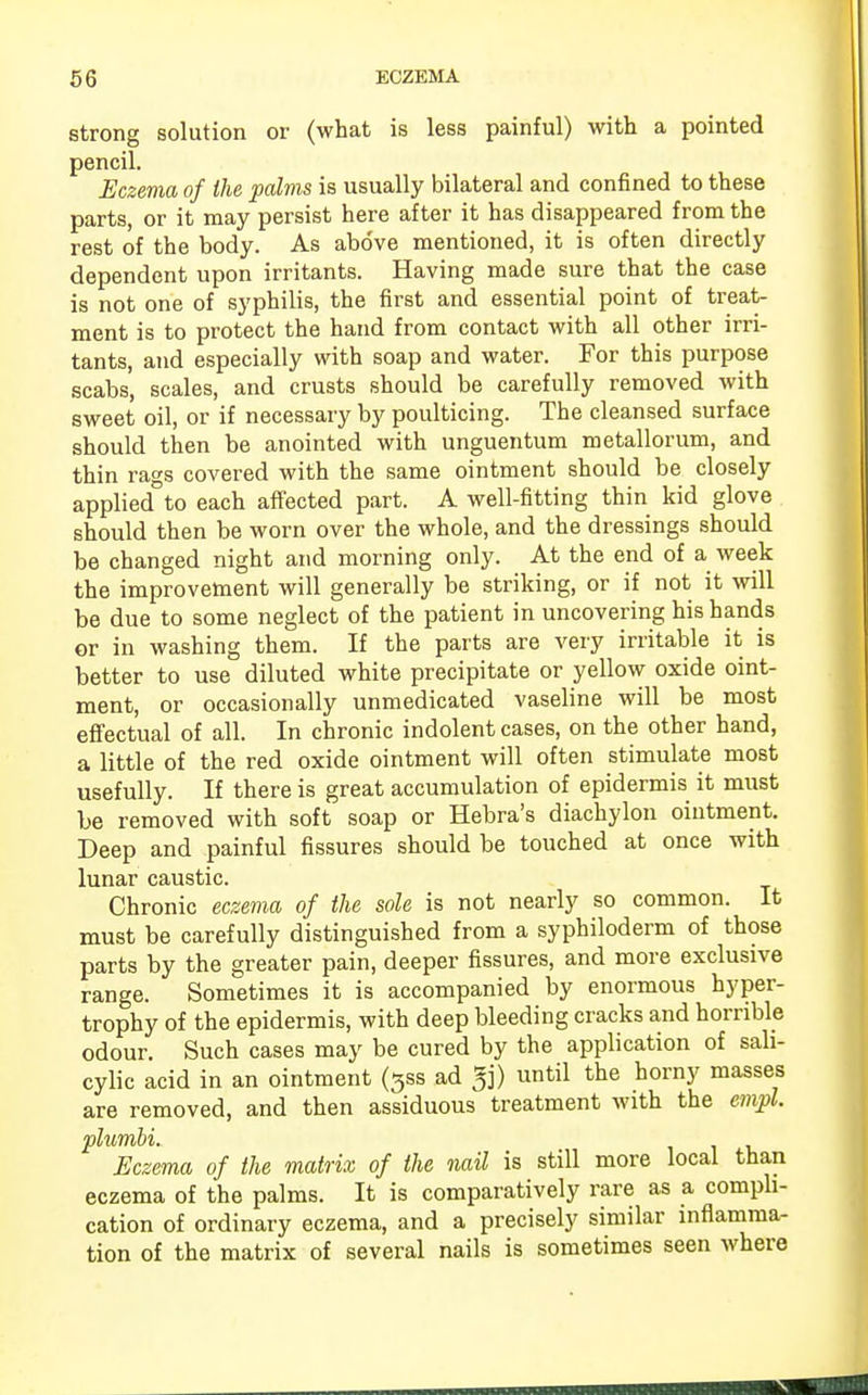 strong solution or (what is less painful) with a pointed pencil. Eczema of the palms is usually bilateral and confined to these parts, or it may persist here after it has disappeared from the rest of the body. As above mentioned, it is often directly dependent upon irritants. Having made sure that the case is not one of syphilis, the first and essential point of treat- ment is to protect the hand from contact with all other irri- tants, and especially with soap and water. For this purpose scabs, scales, and crusts should be carefully removed with sweet oil, or if necessary by poulticing. The cleansed surface should then be anointed with unguentum metallorum, and thin rags covered with the same ointment should be closely applied to each affected part. A well-fitting thin kid glove should then be worn over the whole, and the dressings should be changed night and morning only. At the end of a week the improvement will generally be striking, or if not it will be due to some neglect of the patient in uncovering his hands or in washing them. If the parts are very irritable it is better to use diluted white precipitate or yellow oxide oint- ment, or occasionally unmedicated vaseline will be most effectual of all. In chronic indolent cases, on the other hand, a little of the red oxide ointment will often stimulate most usefully. If there is great accumulation of epidermis it must be removed with soft soap or Hebra's diachylon ointment. Deep and painful fissures should be touched at once with lunar caustic. Chronic eczema of the sole is not nearly so common. It must be carefully distinguished from a syphiloderm of those parts by the greater pain, deeper fissures, and more exclusive range. Sometimes it is accompanied by enormous hyper- trophy of the epidermis, with deep bleeding cracks and horrible odour. Such cases may be cured by the application of sali- cylic acid in an ointment (35s ad ^j) until the horny masses are removed, and then assiduous treatment with the cmpl plumbi. Eczema of the matrix of the nail is still more local than eczema of the palms. It is comparatively rare as a compli- cation of ordinary eczema, and a precisely similar inflamma- tion of the matrix of several nails is sometimes seen where