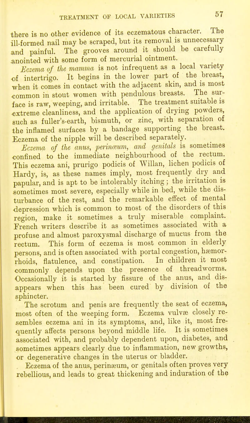 there is no other evidence of its eczematous character. The ill-formed nail may be scraped, but its removal is unnecessary and painful. The grooves around it should be carefully .anointed with some form of mercurial ointment. Eczema of the mamma is not infrequent as a local variety of intertrigo. It begins in the lower part of the breast, when it comes in contact with the adjacent skin, and is most common in stout women with pendulous breasts. The sur- face is raw, weeping, and irritable. The treatment suitable is •extreme cleanliness, and the application of drying powders, such as fuller's-earth, bismuth, or zinc, with separation of the inflamed surfaces by a bandage supporting the breast. Eczema of the nipple will be described separately. Eczema of the anus, perinceum, and genitals is sometimes confined to the immediate neighbourhood of the rectum. This eczema ani, prurigo podicis of Willan, lichen podicis of Hardy, is, as these names imply, most frequently dry and papular, and is apt to be intolerably itching; the irritation is sometimes most severe, especially while in bed, while the dis- turbance of the rest, and the remarkable effect of mental depression which is common to most of the disorders of this region, make it sometimes a truly miserable complaint. French writers describe it as sometimes associated with a profuse and almost paroxysmal discharge of mucus from the rectum. This form of eczema is most common in elderly persons, and is often associated with portal congestion, haemor- rhoids, flatulence, and constipation. In children it most commonly depends upon the presence of threadworms. Occasionally it is started by fissure of the anus, and dis- appears when this has been cured by division of the sphincter. The scrotum and penis are frequently the seat of eczema, most often of the weeping form. Eczema vulva? closely re- sembles eczema ani in its symptoms, and, like it, most fre- quently affects persons beyond middle life. It is sometimes associated with, and probably dependent upon, diabetes, and sometimes appears clearly due to inflammation, new growths, or degenerative changes in the uterus or bladder. Eczema of the anus, perinseum, or genitals often proves very rebellious, and leads to great thickening and induration of the ■