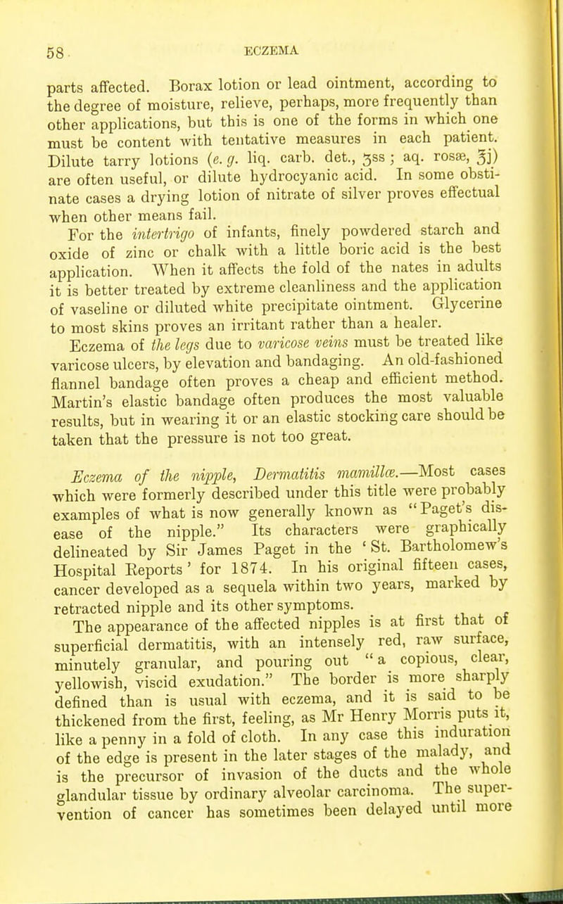 parts affected. Borax lotion or lead ointment, according to the degree of moisture, relieve, perhaps, more frequently than other applications, but this is one of the forms in which one must be content with tentative measures in each patient. Dilute tarry lotions (e. g. liq. carb. det., 3SS ; aq. rosse, Jj) are often useful, or dilute hydrocyanic acid. In some obsti- nate cases a drying lotion of nitrate of silver proves effectual when other means fail. For the intertrigo of infants, finely powdered starch and oxide of zinc or chalk with a little boric acid is the best application. When it affects the fold of the nates in adults it is better treated by extreme cleanliness and the application of vaseline or diluted white precipitate ointment. Glycerine to most skins proves an irritant rather than a healer. Eczema of the legs due to varicose veins must be treated like varicose ulcers, by elevation and bandaging. An old-fashioned flannel bandage often proves a cheap and efficient method. Martin's elastic bandage often produces the most valuable results, but in wearing it or an elastic stocking care should be taken that the pressure is not too great. Eczema of the nipple, Dermatitis mamillce.—Most cases which were formerly described under this title were probably examples of what is now generally known as Paget's dis- ease of the nipple. Its characters were graphically delineated by Sir James Paget in the ' St. Bartholomew's Hospital Reports' for 1874. In his original fifteen cases, cancer developed as a sequela within two years, marked by retracted nipple and its other symptoms. The appearance of the affected nipples is at first that of superficial dermatitis, with an intensely red, raw surface, minutely granular, and pouring out a copious, clear, yellowish, viscid exudation. The border is more sharply defined than is usual with eczema, and it is said to be thickened from the first, feeling, as Mr Henry Morris puts it, like a penny in a fold of cloth. In any case this induration of the edge is present in the later stages of the malady, and is the precursor of invasion of the ducts and the whole glandular tissue by ordinary alveolar carcinoma. The super- vention of cancer has sometimes been delayed until more