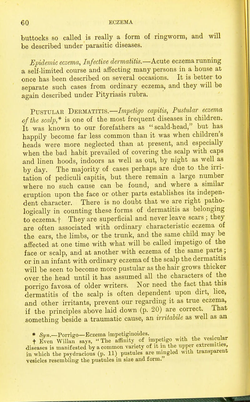 buttocks so called is really a form of ringworm, and will be described under parasitic diseases. Epidemic eczema, Infective dermatitis.—Acute eczema running a self-limited course and affecting many persons in a house at once has been described on several occasions. It is better to separate such cases from ordinary eczema, and they will be again described under Pityriasis rubra. Pustular Dermatitis.—Impetigo capitis, Pustular eczema of the scalp* is one of the most frequent diseases in children. It was known to our forefathers as scald-head, but has happily become far less common than it was when children's heads were more neglected than at present, and especially when the bad habit prevailed of covering the scalp with caps and linen hoods, indoors as well as out, by night as well as by day. The majority of cases perhaps are due to the irri- tation of pediculi capitis, but there remain a large number where no such cause can be found, and where a similar eruption upon the face or other parts establishes its indepen- dent character. There is no doubt that we are right patho- logically in counting these forms of dermatitis as belonging to eczema, f They are superficial and never leave scars ; they are often associated with ordinary characteristic eczema of the ears, the limbs, or the trunk, and the same child may be affected at one time with what will be called impetigo of the face or scalp, and at another with eczema of the same parts; or in an infant with ordinary eczema of the scalp the dermatitis will be seen to become more pustular as the hair grows thicker over the head until it has assumed all the characters of the porrigo favosa of older writers. Nor need the fact that this dermatitis of the scalp is often dependent upon dirt, lice, and other irritants, prevent our regarding it as true eczema, if the principles above laid down (p. 20) are correct. That something beside a traumatic cause, an irrilabUe as well as an # Sun.—Porrigo—Eczema impetiginoides. . t Even Willan says, The affinity of impetigo with the vesicular diseases is manifested by a common variety of it in the upper extremities, in which the psydracious (p. 11) pustules are mingled with transparent vesicles resembling the pustules in size and form.