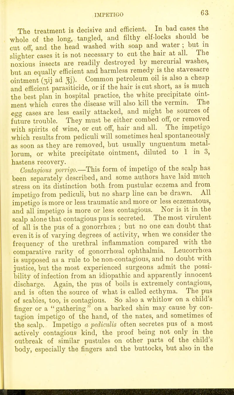 The treatment is decisive and efficient. In bad cases the whole of the long, tangled, and filthy elf-locks should be cut off, and the head washed with soap and water ; but in slighter cases it is not necessary to cut the hair at all. The noxious insects are readily destroyed by mercurial washes, but an equally efficient and harmless remedy is the stavesacre ointment (gij ad Common petroleum oil is also a cheap and efficient parasiticide, or if the hair is cut short, as is much the best plan in hospital practice, the white precipitate oint- ment which cures the disease will also kill the vermin. The egg cases are less easily attacked, and might be sources of future trouble. They must be either combed off, or removed with spirits of wine, or cut off, hair and all. The impetigo which results from pediculi will sometimes heal spontaneously as soon as they are removed, but usually unguentum metal- lorum, or white precipitate ointment, diluted to 1 in 3, hastens recovery. Contagious porrigo.—This form of impetigo of the scalp has been separately described, and some authors have laid much stress on its distinction both from pustular eczema and from impetigo from pediculi, but no sharp line can be drawn. All impetigo is more or less traumatic and more or less eczematous, and all impetigo is more or less contagious. Nor is it in the scalp alone that contagious pus is secreted. The most virulent of all is the pus of a gonorrhoea ; but no one can doubt that even it is of varying degrees of activity, when we consider the frecpiency of the urethral inflammation compared with the comparative rarity of gonorrhoeal ophthalmia. Leucorrhcea is supposed as a rule to be non-contagious, and no doubt with justice, but the most experienced surgeons admit the possi- bility of infection from an idiopathic and apparently innocent discharge. Again, the pus of boils is extremely contagious, and is often the source of what is called ecthyma. The pus of scabies, too, is contagious. So also a whitlow on a child's finger or a  gathering  on a barked shin may cause by con- tagion impetigo of the hand, of the nates, and sometimes of the scalp. Impetigo a pedicidis often secretes pus of a most actively contagious kind, the proof being not only in the outbreak of similar pustules on other parts of the child's body, especially the fingers and the buttocks, but also in the