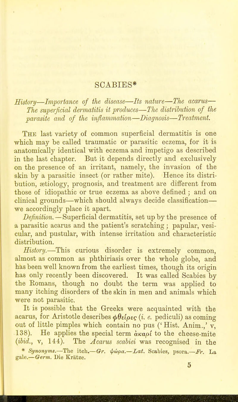 SCABIES* History—Importance of the disease—Its nature—The acarus— The superficial dermatitis it produces—The distribution of the parasite and of the inflammation—Diagnosis—Treatment. The last variety of common superficial dermatitis is one which may he called traumatic or parasitic eczema, for it is anatomically identical with eczema and impetigo as described in the last chapter. But it depends directly and exclusively on the presence of an irritant, namely, the invasion of the skin by a parasitic insect (or rather mite). Hence its distri- bution, aetiology, prognosis, and treatment are different from those of idiopathic or true eczema as above defined ; and on clinical grounds—which should always decide classification— we accordingly place it apart. Definition.—Superficial dermatitis, set up by the presence of a parasitic acarus and the patient's scratching; papular, vesi- cular, and pustular, with intense irritation and characteristic distribution. History.—This curious disorder is extremely common, almost as common as phthiriasis over the whole globe, and has been well known from the earliest times, though its origin has only recently been discovered. It was called Scabies by the Romans, though no doubt the term was applied to many itching disorders of the skin in men and animals which were not parasitic. It is possible that the Greeks were acquainted with the acarus, for Aristotle describes <f>ddpeg (i. e. pediculi) as coming out of little pimples which contain no pus ('Hist. Anim.,' v, 138). He applies the special term cucapi to the cheese-mite (ibid., v, 144). The Acarus scabiei was recognised in the * Synonyms.—The itch.—Gr. \jj<!tpa.—Lat. Scabies, psora.—JPr. La gale.— Qerm. Die Kratze.