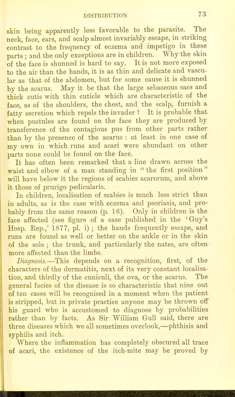 DISTRIBUTION skin being apparently less favorable to tbe parasite. The neck, face, ears, and scalp almost invariably escape, in striking contrast to the frequency of eczema and impetigo in these parts ; and the only exceptions are in children. Why the skin of the face is shunned is hard to say. It is not more exposed to the air than the hands, it is as thin and delicate and vascu- lar as that of the abdomen, but for some cause it is shunned by the acarus. May it be that the large sebaceous sacs and thick cutis with thin cuticle which are characteristic of the face, as of the shoulders, the chest, and the scalp, furnish a fatty secretion which repels the invader 1 It is probable that when pustules are found on the face they are produced by transference of the contagious pus from other parts rather than by the presence of the acarus : at least in one case of my own in which runs and acari were abundant on other parts none could be found on the face. It has often been remarked that a line drawn across the waist and elbow of a man standing in  the first position  will have below it the regions of scabies acarorum, and above it those of prurigo pedicularis. In children, localisation of scabies is much less strict than in adults, as is the case with eczema and psoriasis, and pro- bably from the same reason (p. 16). Only in children is the face affected (see figure of a case published in the ' Guy's Hosp. Rep.,' 1877, pi. i) ; the hands frequently escape, and runs are found as well or better on the ankle or in the skin of the sole ; the trunk, and particularly the nates, are often more affected than the limbs. Diagnosis.—This depends on a recognition, first, of the characters of the dermatitis, next of its very constant localisa- tion, and thirdly of the cuniculi, the ova, or the acarus. The general facies of the disease is so characteristic that nine out of ten cases will be recognised in a moment when the patient is stripped, but in private practice anyone may be thrown off his guard who is accustomed to diagnose by probabilities rather than by facts. As Sir William Gull said, there are three diseases which we all sometimes overlook,—phthisis and syphilis and itch. Where the inflammation has completely obscured all trace of acari, the existence of the itch-mite may be proved by
