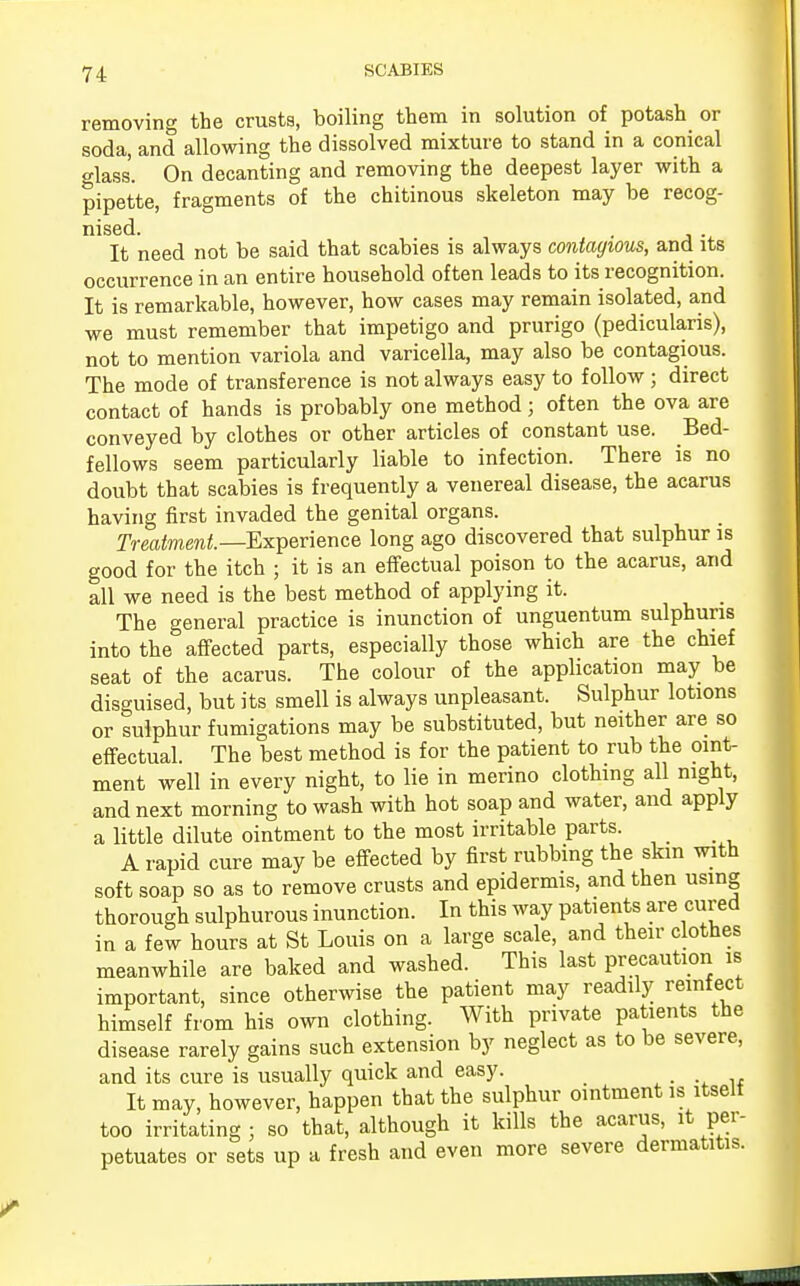 removing the crusts, boiling them in solution of potash or soda, and allowing the dissolved mixture to stand in a conical glass. On decanting and removing the deepest layer with a pipette, fragments of the chitinous skeleton may be recog- nised. It need not be said that scabies is always contagious, and its occurrence in an entire household often leads to its recognition. It is remarkable, however, how cases may remain isolated, and we must remember that impetigo and prurigo (pedicularis), not to mention variola and varicella, may also be contagious. The mode of transference is not always easy to follow; direct contact of hands is probably one method; often the ova are conveyed by clothes or other articles of constant use. Bed- fellows seem particularly liable to infection. There is no doubt that scabies is frequently a venereal disease, the acarus having first invaded the genital organs. Treatment— Experience long ago discovered that sulphur is good for the itch ; it is an effectual poison to the acarus, and all we need is the best method of applying it. The general practice is inunction of unguentum sulphuris into the affected parts, especially those which are the chief seat of the acarus. The colour of the application may be disguised, but its smell is always unpleasant. Sulphur lotions or sulphur fumigations may be substituted, but neither are so effectual. The best method is for the patient to rub the oint- ment well in every night, to lie in merino clothing all night, and next morning to wash with hot soap and water, and apply a little dilute ointment to the most irritable parts. A rapid cure may be effected by first rubbing the skin with soft soap so as to remove crusts and epidermis, and then using thorough sulphurous inunction. In this way patients are cured in a few hours at St Louis on a large scale, and their clothes meanwhile are baked and washed. This last precaution is important, since otherwise the patient may readily reinfect himself from his own clothing. With private patients the disease rarely gains such extension by neglect as to be severe, and its cure is usually quick and easy. It may, however, happen that the sulphur ointment is itself too irritating; so that, although it kills the acarus, it per- petuates or sets up a fresh and even more severe dermatitis.