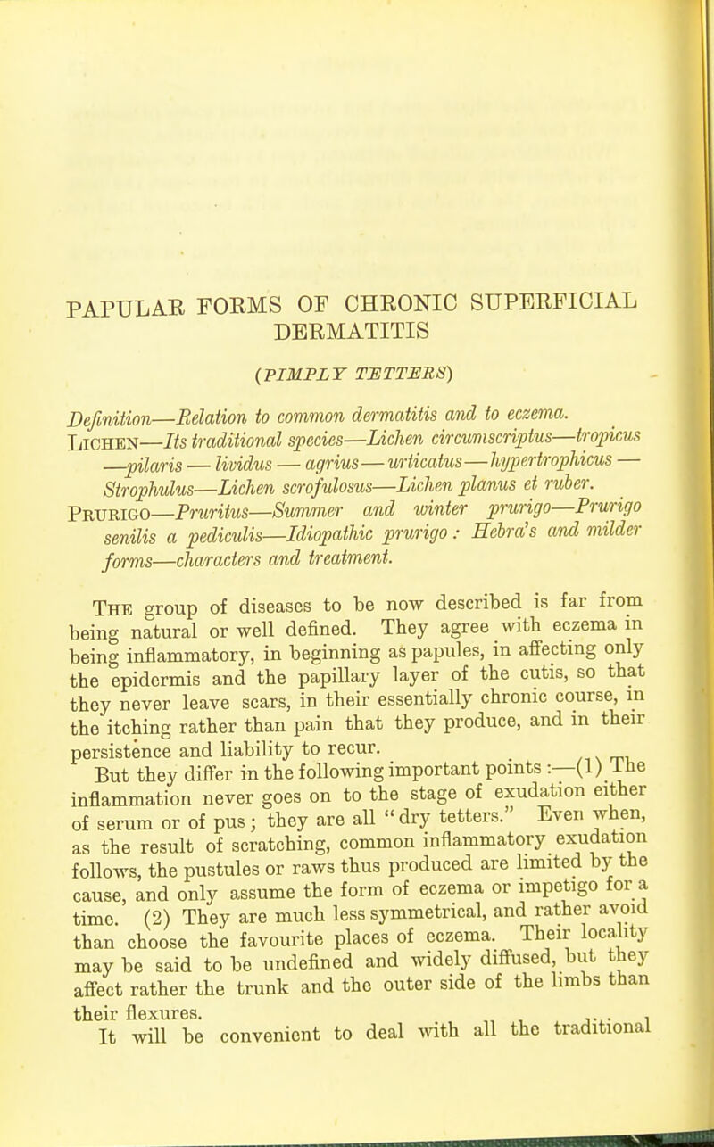 PAPULAR FORMS OF CHRONIC SUPERFICIAL DERMATITIS {PIMPLY TETTERS) Definition—Relation to common dermatitis and to eczema. Lichen—Its traditional species—Lichen circumscripta—tropicus —pilaris — lividus — agrius—urticatus—hypertrophicus — Strophulus—Lichen scrofulosus—Lichen planus et ruber. Prurigo—Pruritus—Summer and winter prurigo—Prurigo senilis a pediculis—Idiopathic prurigo: Eebra's and milder forms—characters and treatment. The group of diseases to be now described is far from being natural or well defined. They agree with eczema in being inflammatory, in beginning as papules, in affecting only the epidermis and the papillary layer of the cutis, so that they never leave scars, in their essentially chrome course, in the itching rather than pain that they produce, and m then- persistence and liability to recur. But they differ in the following important points :—(1) I he inflammation never goes on to the stage of exudation either of serum or of pus; they are all  dry tetters. Ever, when, as the result of scratching, common inflammatory exudation follows, the pustules or raws thus produced are limited by the cause, and only assume the form of eczema or impetigo for a time. (2) They are much less symmetrical, and rather avoid than choose the favourite places of eczema. Their locality may be said to be undefined and widely diffused, but they affect rather the trunk and the outer side of the limbs than their flexures. , It will be convenient to deal with all the traditional