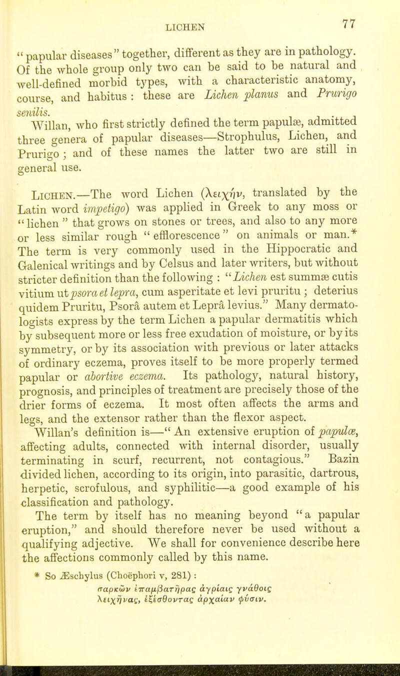 LICHEN  papular diseases together, different as they are in pathology. Of the whole group only two can be said to be natural and well-defined morbid types, with a characteristic anatomy, course, and habitus : these are Lichen planus and Prurigo Willan, who first strictly defined the term papula, admitted three genera of papular diseases—Strophulus, Lichen, and Prurigo ; and of these names the latter two are still in eeneral use. & Lichen.—The word Lichen (Xuxvv, translated by the Latin word impetigo) was applied in Greek to any moss or lichen  that grows on stones or trees, and also to any more or less similar rough efflorescence on animals or man.* The term is very commonly used in the Hippocratic and Galenical writings and by Celsus and later writers, but without stricter definition than the following : Lichen est summse cutis vitium ut psora et lepra, cum asperitate et levi pruritu ; deterius quidem Pruritu, Psora autem et Lepra levius. Many dermato- logists express by the term Lichen a papular dermatitis which by subsequent more or less free exudation of moisture, or by its symmetry, or by its association with previous or later attacks of ordinary eczema, proves itself to be more properly termed papular or abortive eczema. Its pathology, natural history, prognosis, and principles of treatment are precisely those of the drier forms of eczema. It most often affects the arms and legs, and the extensor rather than the flexor aspect. Willan's definition is— An extensive eruption of papulce, affecting adults, connected with internal disorder, usually terminating in scurf, recurrent, not contagious. Bazin divided lichen, according to its origin, into parasitic, dartrous, herpetic, scrofulous, and syphilitic—a good example of his classification and pathology. The term by itself has no meaning beyond a papular eruption, and should therefore never be used without a qualifying adjective. We shall for convenience describe here the affections commonly called by this name. * So ^schylus (Choephori v, 281) : napKuiv iTrafifiaTripaG aypiaiQ fvaQoiQ \ti\iivat;, iZtaBovrag apxaiav <j>vaiv.