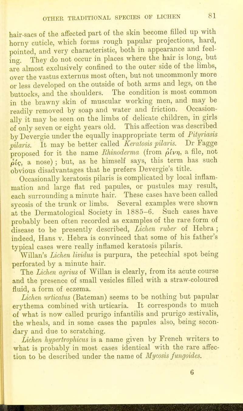 OTHER TRADITIONAL SPECIES OF LICHEN hair-sacs of the affected part of the skin become filled up with horny cuticle, which forms rough papular projections, hard, pointed, and very characteristic, both in appearance and feel- ino-. They do not occur in places where the hair is long, but are almost exclusively confined to the outer side of the limbs, over the vastus externus most often, but not uncommonly more or less developed on the outside of both arms and legs, on the buttocks, and the shoulders. The condition is most common in the brawny skin of muscular working men, and may be readily removed by soap and water and friction. Occasion- ally it may be seen on the limbs of delicate children, in girls of only seven or eight years old. This affection was described by Devergie under the equally inappropriate term of Pityriasis pilaris. It may be better called Keratosis pilaris. Dr Fagge proposed for it the name Ehinoclerma (from pivri, a file, not pig, a nose) ; but, as he himself says, this term has such obvious disadvantages that he prefers Devergie's title. Occasionally keratosis pilaris is complicated by local inflam- mation and large fiat red papules, or pustules may result, each surrounding a minute hair. These cases have been called sycosis of the trunk or limbs. Several examples were shown at the Dermatological Society in 1885-6. Such cases have probably been often recorded as examples of the rare form of disease to be presently described, Lichen ruber of Hebra; indeed, Hans v. Hebra is convinced that some of his father's typical cases were really inflamed keratosis pilaris. Willan's Lichen lividus is purpura, the petechial spot being perforated by a minute hair. The Lichen agrius of Willan is clearly, from its acute course and the presence of small vesicles filled with a straw-coloured fluid, a form of eczema. Lichen tirticatus (Bateman) seems to be nothing but papular erythema combined with urticaria. It corresponds to much of what is now called prurigo infantilis and prurigo aestivalis, the wheals, and in some cases the papules also, being secon- dary and due to scratching. Lichen hypertrophicus is a name given by French writers to what is probably in most cases identical with the rare affec- tion to be described under the name of Mycosis fangoides. G