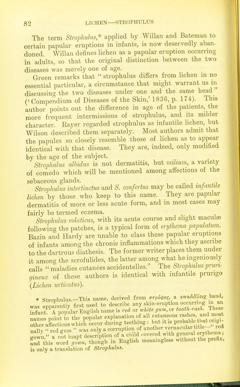 The term Strophulus,* applied by Willan and Bateman to certain papular eruptions in infants, is now deservedly aban- doned. Willan defines lichen as a papular eruption occurring in adults, so that the original distinction between the two diseases was merely one of age. Green remarks that  strophulus differs from lichen in no essential particular, a circumstance that might warrant us in discussing the two diseases under one and the same head (' Compendium of Diseases of the Skin,' 1836, p. 174). This author points out the difference in age of the patients, the more frequent intermissions of strophulus, and its milder character. Rayer regarded strophulus as infantile lichen, but Wilson described them separately. Most authors admit that the papules so closely resemble those of lichen as to appear identical with that disease. They are, indeed, only modified by the age of the subject. Strophulus albidus is not dermatitis, but milium, a variety of comedo which will be mentioned among affections of the sebaceous glands. . Strophulus intertinctus and S. confertus may be called infantile lichen by those who keep to this name. They are papular dermatitis of more or less acute form, and in most cases may fairly be termed eczema. Strophulus volaticus, with its acute course and slight maculse following the patches, is a typical form of erythema papulatum. Bazin and Hardy are unable to class these papular eruptions of infants ampng the chronic inflammations which they ascribe to the dartrous diathesis. The former writer places them under it among the scrofulides, the latter among what he ingeniously calls  maladies cutanees accidentelles. The Strophulusprun- gineux of these authors is identical with infantile prurigo {Lichen urticatus). * Stronhulus.-This name, derived from crrpo^og, a swaddling baud, was apparently first used to describe, any toer»,to« m an SSXto XicKctr Sing teething : but it is probable that origi- nallv  red eum  was only a corruption of another vemaculai title- ied gown, a not inapt description of a child covered with genera erythen.a; fnd this word gown, though in English meaningless without the prefix, is only a translation of Strophulus.