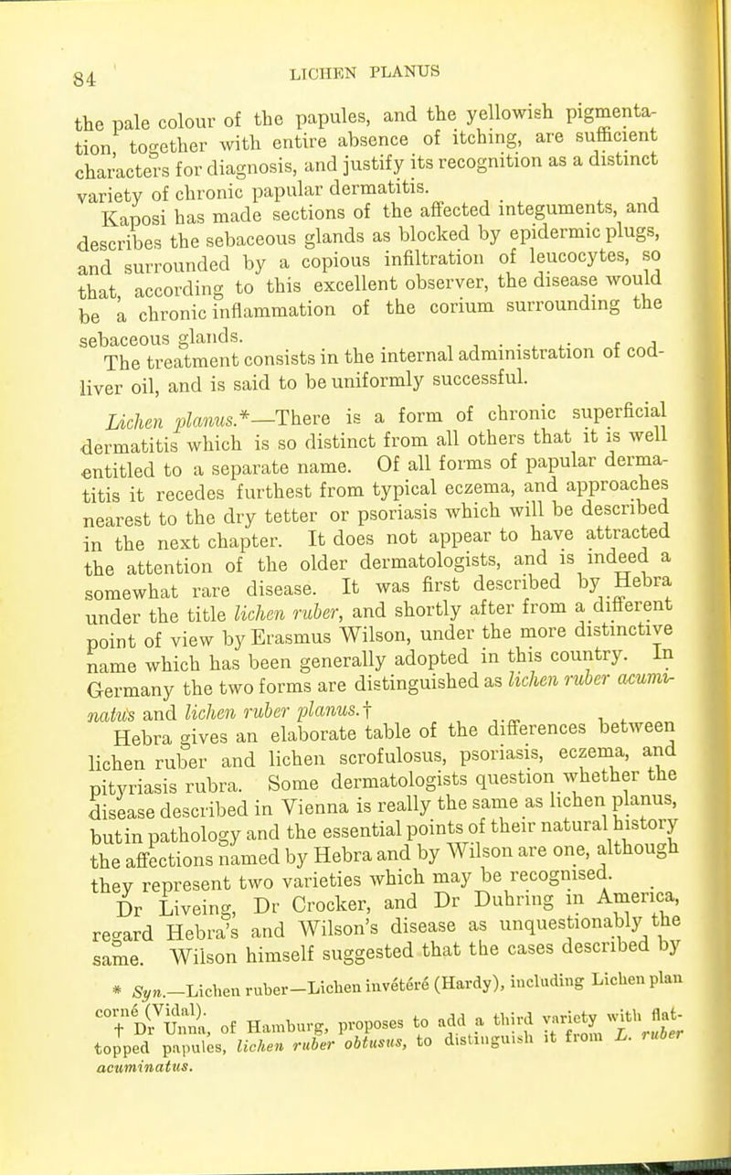 the pale colour of the papules, and the yellowish pigmenta- tion together with entire absence of itching, are sufficient characters for diagnosis, and justify its recognition as a distinct variety of chronic papular dermatitis. Kaposi has made sections of the affected integuments and describes the sebaceous glands as blocked by epidermic plugs, and surrounded by a copious infiltration of leucocytes, so that, according to this excellent observer, the disease would be a chronic inflammation of the corium surrounding the sebaceous glands. c a The treatment consists in the internal administration ot cod- liver oil, and is said to be uniformly successful. Lichen planus.*—There is a form of chronic superficial dermatitis which is so distinct from all others that it is well entitled to a separate name. Of all forms of papular derma- titis it recedes furthest from typical eczema, and approaches nearest to the dry tetter or psoriasis which will be described in the next chapter. It does not appear to have attracted the attention of the older dermatologists, and is indeed a somewhat rare disease. It was first described by Hebra under the title lichen ruber, and shortly after from a different point of view by Erasmus Wilson, under the more distinctive name which has been generally adopted in this country. In Germany the two forms are distinguished as lichen ruber acumir natiis and lichen ruber planus.^ Hebra gives an elaborate table of the differences between lichen ruber and lichen scrofulosum psoriasis, eczema, and pityriasis rubra. Some dermatologists question whether the disease described in Vienna is really the same as lichen planus, butin pathology and the essential points of their natural history the affections named by Hebra and by Wilson are one, although they represent two varieties which may be recognised. Dr Liveing, Dr Crocker, and Dr Duhring in America, regard Hebra's and Wilson's disease as unquestionably the same. Wilson himself suggested that the cases described by * S^.-Lichenruber-Lichenmvetere (Hardy), including Lichen plan of Hamburg, proposes to add a third topped papules, lichen ruber obtusus, to d.stingmsh it from L. ruber acuminatus.