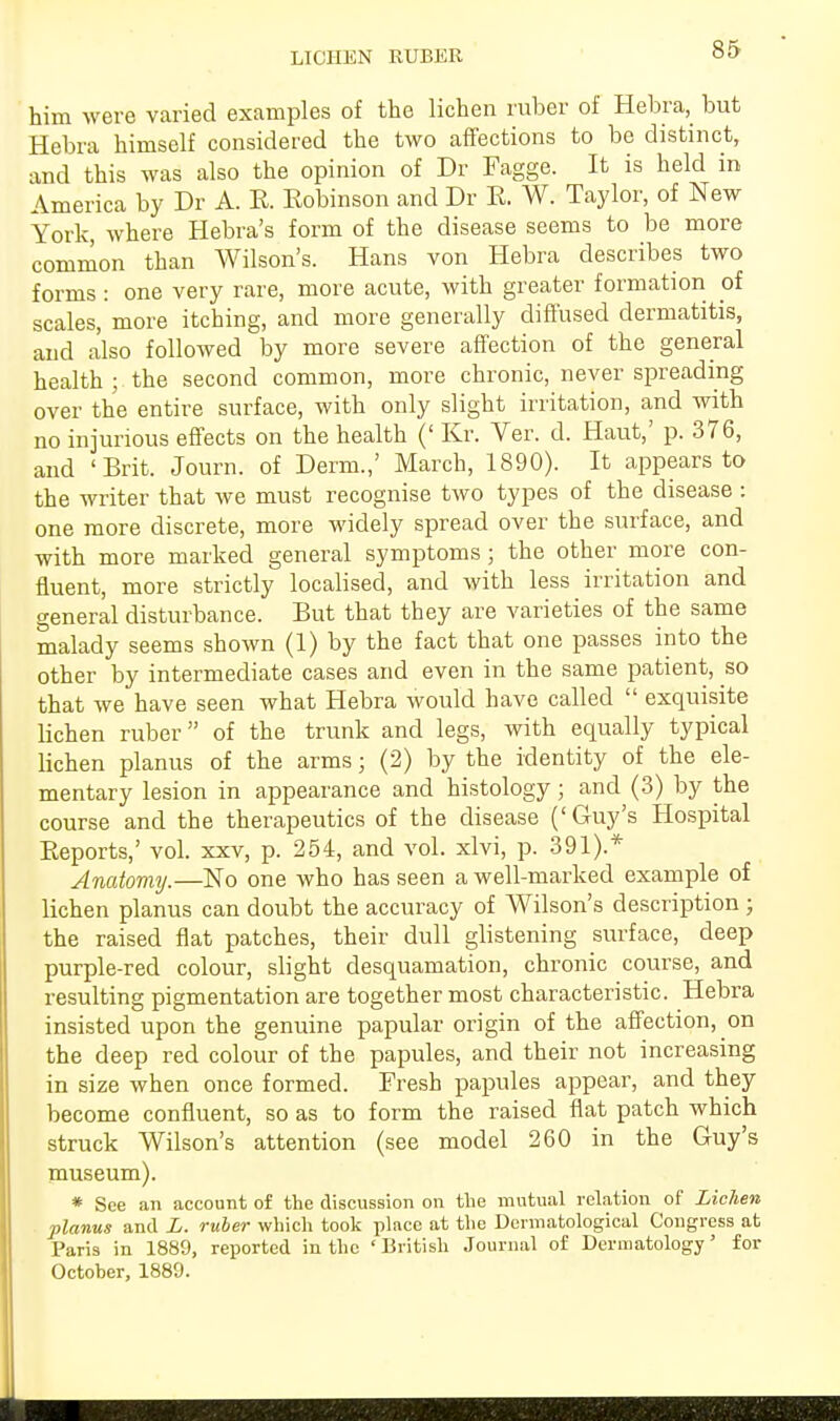 LICHEN RUBER him were varied examples of the lichen ruber of Hebra, but Hebra himself considered the two affections to be distinct, and this was also the opinion of Dr Fagge. It is held in America by Dr A. R. Robinson and Dr R. W. Taylor, of New York, where Hebra's form of the disease seems to be more common than Wilson's. Hans von Hebra describes two forms : one very rare, more acute, with greater formation of scales, more itching, and more generally diffused dermatitis, and also followed by more severe affection of the general health ; the second common, more chronic, never spreading over the entire surface, with only slight irritation, and with no injurious effects on the health (' Kr. Ver. d. Haut,' p. 376, and 'Brit. Journ. of Derm.,' March, 1890). It appears to the writer that we must recognise two types of the disease : one more discrete, more widely spread over the surface, and with more marked general symptoms; the other more con- fluent, more strictly localised, and with less irritation and general disturbance. But that they are varieties of the same malady seems shown (1) by the fact that one passes into the other by intermediate cases and even in the same patient, so that we have seen what Hebra would have called  exquisite lichen ruber of the trunk and legs, with equally typical lichen planus of the arms ■ (2) by the identity of the ele- mentary lesion in appearance and histology; and (3) by the course and the therapeutics of the disease ('Guy's Hospital Reports,' vol. xxv, p. 254, and vol. xlvi, p. 391).* Anatomy.—No one who has seen a well-marked example of lichen planus can doubt the accuracy of Wilson's description; the raised flat patches, their dull glistening surface, deep purple-red colour, slight desquamation, chronic course, and resulting pigmentation are together most characteristic. Hebra insisted upon the genuine papular origin of the affection, on the deep red colour of the papules, and their not increasing in size when once formed. Fresh papules appear, and they become confluent, so as to form the raised flat patch which struck Wilson's attention (see model 260 in the Guy's museum). * See an account of the discussion on the mutual relation of Lichen planus and L. ruber which took place at the Dermatological Congress at Paris in 1889, reported in the 'British Journal of Dermatology' for Octoher, 1889.