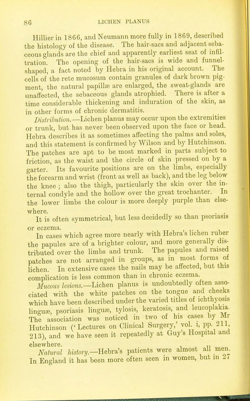 Hillierin 1866, and Neumann more fully in 1869, described the histology of the disease. The hair-sacs and adjacent seba- ceous glands are the chief and apparently earliest seat of infil- tration. The opening of the hair-sacs is wide and funnel- shaped, a fact noted by Hebra in his original account. The cells of the rete mucosum contain granules of dark brown pig- ment, the natural papillae are enlarged, the sweat-glands are unaffected, the sebaceous glands atrophied. There is after a time considerable thickening and induration of the skin, as in other forms of chronic dermatitis. Distribution.—Lichen planus may occur upon the extremities or trunk, but has never been observed upon the face or head. Hebra describes it as sometimes affecting the palms and soles, and this statement is confirmed by Wilson and by Hutchinson. The patches are apt to be most marked in parts subject to friction, as the waist and the circle of skin pressed on by a garter. Its favourite positions are on the limbs, especially the forearm and wrist (front as well as back), and the leg below the knee ; also the thigh, particularly the skin over the in- ternal condyle and the hollow over the great trochanter. In the lower limbs the colour is more deeply purple than else- where. . . It is often symmetrical, but less decidedly so than psoriasis or eczema. In cases which agree more nearly with Hebra s lichen ruber the papules are of a brighter colour, and more generally dis- tributed over the limbs and trunk. The papules and raised patches are not arranged in groups, as in most forms of lichen. In extensive cases the nails may be affected, but this complication is less common than in chronic eczema. Mucous lesions.— Lichen planus is undoubtedly often asso- ciated with the white patches on the tongue and cheeks which have been described under the varied titles of ichthyosis lingua, psoriasis lingua, tylosis, keratosis, and leucoplakia. The association was noticed in two of his cases by Mr Hutchinson ('Lectures on Clinical Surgery, vol i, pp. 211, '213), and we have seen it repeatedly at Guy s Hospital and elsewhere. . Natural history.—Hebra's patients were almost all men. In England it has been more often seen in women, but in 11