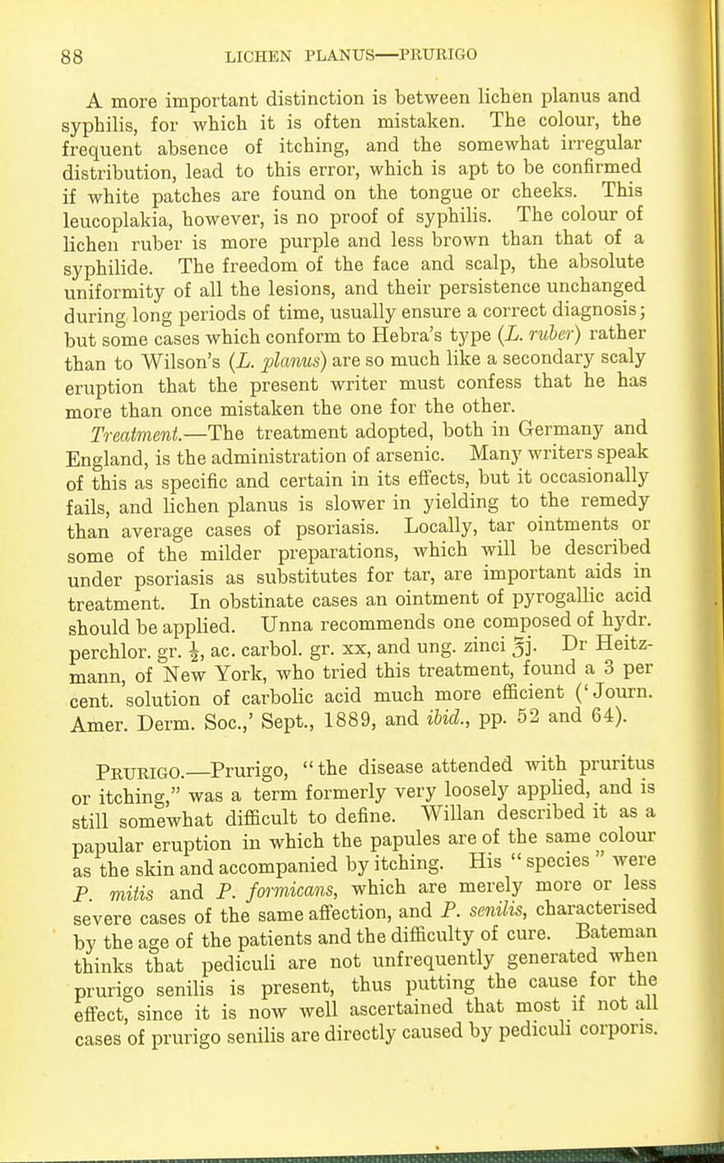 A more important distinction is between lichen planus and syphilis, for which it is often mistaken. The colour, the frequent absence of itching, and the somewhat irregular distribution, lead to this error, which is apt to be confirmed if white patches are found on the tongue or cheeks. This leucoplakia, however, is no proof of syphilis. The colour of lichen ruber is more purple and less brown than that of a syphilide. The freedom of the face and scalp, the absolute uniformity of all the lesions, and their persistence unchanged during long periods of time, usually ensure a correct diagnosis; but some cases which conform to Hebra's type (L. ruber) rather than to Wilson's (L. planus) are so much like a secondary scaly eruption that the present writer must confess that he has more than once mistaken the one for the other. Treatment.—The treatment adopted, both in Germany and England, is the administration of arsenic. Many writers speak of this as specific and certain in its effects, but it occasionally fails, and lichen planus is slower in yielding to the remedy than average cases of psoriasis. Locally, tar ointments or some of the milder preparations, which will be described under psoriasis as substitutes for tar, are important aids in treatment. In obstinate cases an ointment of pyrogallic acid should be applied. Unna recommends one composed of hydr. perchlor. gr. \, ac. carbol. gr. xx, and ung. zinci gj. Dr Heitz- mann, of New York, who tried this treatment, found a 3 per cent 'solution of carbolic acid much more efficient ('Journ. Amer. Derm. Soc.,' Sept., 1889, and ibid., pp. 52 and 64). Prurigo. Prurigo,  the disease attended with pruritus or itching,'was a term formerly very loosely applied, and is still somewhat difficult to define. Willan described it as a papular eruption in which the papules are of the same colour as the skin and accompanied by itching. His  species were P mitis and P. formicans, which are merely more or less severe cases of the same affection, and P. senilis, characterised by the age of the patients and the difficulty of cure. Bateman thinks that pediculi are not unfrequently generated when prurigo senilis is present, thus putting the cause for the effect, since it is now well ascertained that most if not all cases of prurigo senilis are directly caused by pediculi corporis.