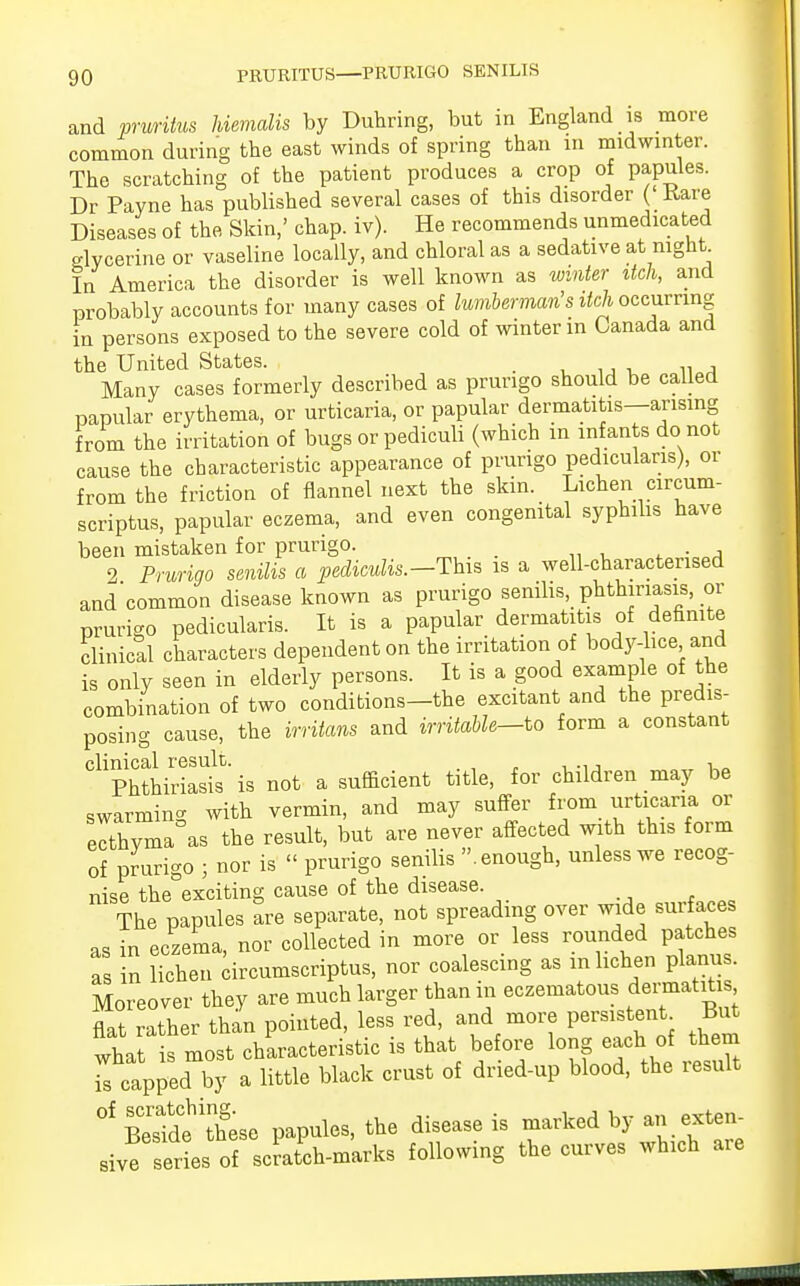 and pruritus hiemalis by Duhring, but in England is more common during the east winds of spring than in midwinter. The scratching of the patient produces a crop of papules. Dr Payne has published several cases of this disorder ( Rare Diseases of the Skin,' chap. iv). He recommends unmedicated glycerine or vaseline locally, and chloral as a sedative at night In America the disorder is well known as winter itch, and probably accounts for many cases of lumberman's itch occurring in persons exposed to the severe cold of winter in Canada and the United States. _ Many cases formerly described as prurigo should be called papular erythema, or urticaria, or papular dermatitis—arising from the irritation of bugs or pediculi (which in infants do not cause the characteristic appearance of prurigo pediculans), or from the friction of flannel next the skin. Lichen circum- scriptus, papular eczema, and even congenital syphilis have been mistaken for prurigo. _ 2 Prurigo senilis a pediculis.--This is a well-characterised and'common disease known as prurigo senilis, phthiriasis, or prurigo pedicularis. It is a papular dermatitis of definite clinical characters dependent on the irritation of body-lice and is only seen in elderly persons. It is a good example of the combination of two conditions-the excitant and the predis- posing cause, the irritans and irritable—to form a constant clinical result. , Phthiriasis is not a sufficient title, for children may be swarming with vermin, and may suffer from urticaria or ecthyma as the result, but are never affected with this form of prurigo ; nor is  prurigo senilis enough, unless we recog- nise the°exciting cause of the disease. The papules are separate, not spreading over wide surfaces as in eczema, nor collected in more or less rounded patches as n lichen circumscripta, nor coalescing as in lichen planus. Moreover they are much larger than in eczematous dermatitis flat rather &L pointed, less red, and more persistent^ But what is most characteristic is that before long each of them rcapped by a little black crust of dried-up blood, the result °f Besfdfthese papules, the disease is marked by an exten- sive series of scratch-marks following the curves which are