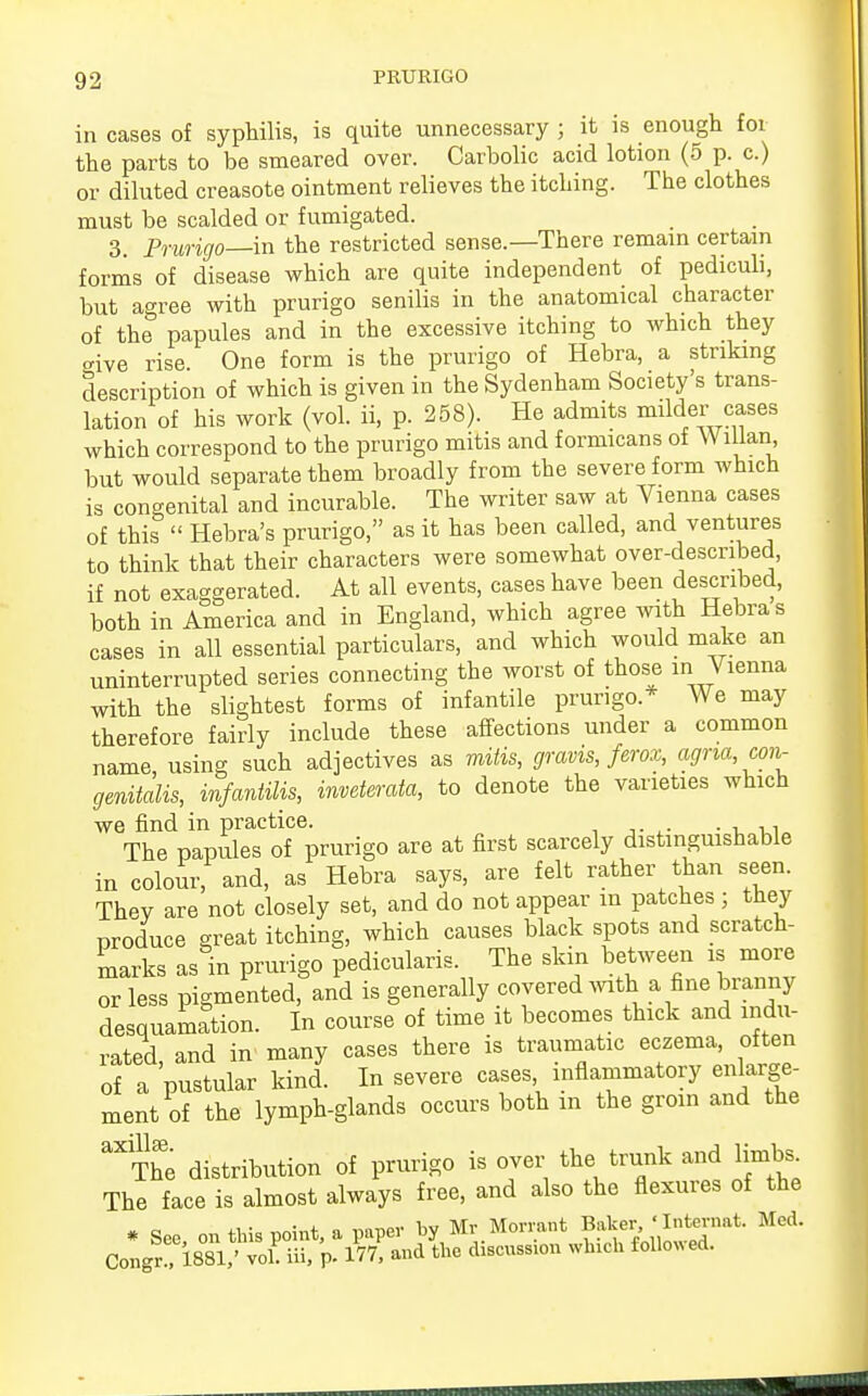 in cases of syphilis, is quite unnecessary ; it is enough for the parts to be smeared over. Carbolic acid lotion (5 p. c.) or diluted creasote ointment relieves the itching. The clothes must be scalded or fumigated. 3. Prurigo—-in the restricted sense.—There remain certain forms of disease which are quite independent of pediculi, but agree with prurigo senilis in the anatomical character of the papules and in the excessive itching to which they aive rise. One form is the prurigo of Hebra, a striking description of which is given in the Sydenham Society's trans- lation of his work (vol. ii, p. 258). He admits milder cases which correspond to the prurigo mitis and formicans of Wiilan but would separate them broadly from the severe form which is congenital and incurable. The writer saw at Vienna cases of this  Hebra's prurigo, as it has been called, and ventures to think that their characters were somewhat over-described, if not exaggerated. At all events, cases have been described, both in America and in England, which agree with Hebra s cases in all essential particulars, and which would make an uninterrupted series connecting the worst of those in Vienna with the slightest forms of infantile prurigo.* We may therefore fairly include these affections under a common name, using such adjectives as mitis, gravis, ferox, agna, con- genital, infantilis, inveterata, to denote the varieties which we find in practice. . The papules of prurigo are at first scarcely distinguishable in colour, and, as Hebra says, are felt rather than seen. Thev are not closely set, and do not appear m patches ; they produce great itching, which causes black spots and scratch- marks as in prurigo pedicularis. The skin between is more or less pigmented, and is generally covered with a fine branny desquamation. In course of time it becomes thick and indu- rated, and in many cases there is traumatic eczema, often of a pustular kind. In severe cases, inflammatory enlarge- ment of the lymph-glands occurs both m the groin and the ^The distribution of prurigo is over the trunk and limbs The face is almost always free, and also the flexures of the • See on this point, a paper by Mr Morrant Baker ' ^mat. Med. Congr ,1881,' vol! iii, p. 177, and the discussion winch followed.