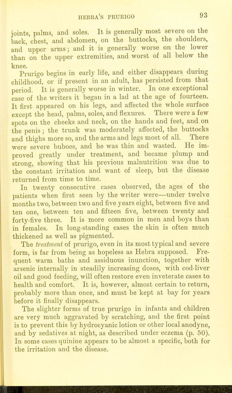 joints, palms, and soles. It is generally most severe on the back, chest, and abdomen, on the buttocks, the shoulders, and upper arms; and it is generally worse on the lower than on the upper extremities, and worst of all below the knee. Prurigo begins in early life, and either disappears during childhood, or if present in an adult, has persisted from that period. It is generally worse in winter. In one exceptional case of the writers it began in a lad at the age of fourteen. It first appeared on his legs, and affected the whole surface except the head, palms, soles, and flexures. There were a few spots on the cheeks and neck, on the hands and feet, and on the penis; the trunk was moderately affected, the buttocks and thighs more so, and the arms and legs most of all. There were severe buboes, and he was thin and wasted. He im- proved greatly under treatment, and became plump and strong, showing that his previous malnutrition was due to the constant irritation and want of sleep, but the disease returned from time to time. In twenty consecutive cases observed, the ages of the patients when first seen by the writer were—under twelve months two, between two and five years eight, between five and ten one, between ten and fifteen five, between twenty and forty-five three. It is more common in men and boys than in females. In long-standing cases the skin is often much thickened as well as pigmented. The treatment of prurigo, even in its most typical and severe form, is far from being as hopeless as Hebra supposed. Fre- quent warm baths and assiduous inunction, together with arsenic internally in steadily increasing doses, with cod-liver oil and good feeding, will often restore even inveterate cases to health and comfort. It is, however, almost certain to return, probably more than once, and must be kept at bay for years before it finally disappears. The slighter forms of true prurigo in infants and children are very much aggravated by scratching, and the first point is to prevent this by hydrocyanic lotion or other local anodyne, and by sedatives at night, as described under eczema (p. 50). In some cases quinine appears to be almost a specific, both for the irritation and the disease.