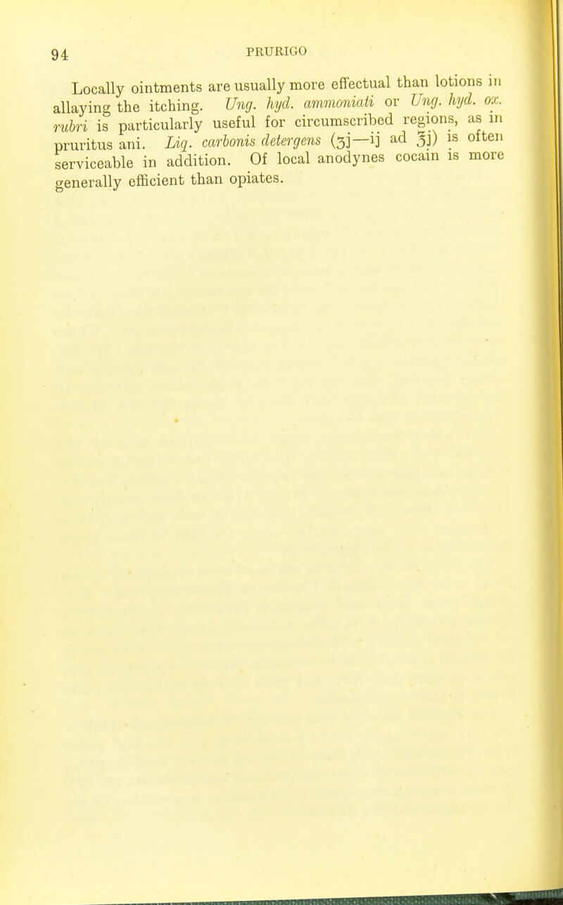 Locally ointments are usually more effectual than lotions in allaying the itching. Ung. hycl. ammoniati or Ung. hyd. ox. rubri is particularly useful for circumscribed regions, as m pruritus ani. Liq. carbonis deter gens (sj—ij ad 3j) is often serviceable in addition. Of local anodynes cocam is more generally efficient than opiates.
