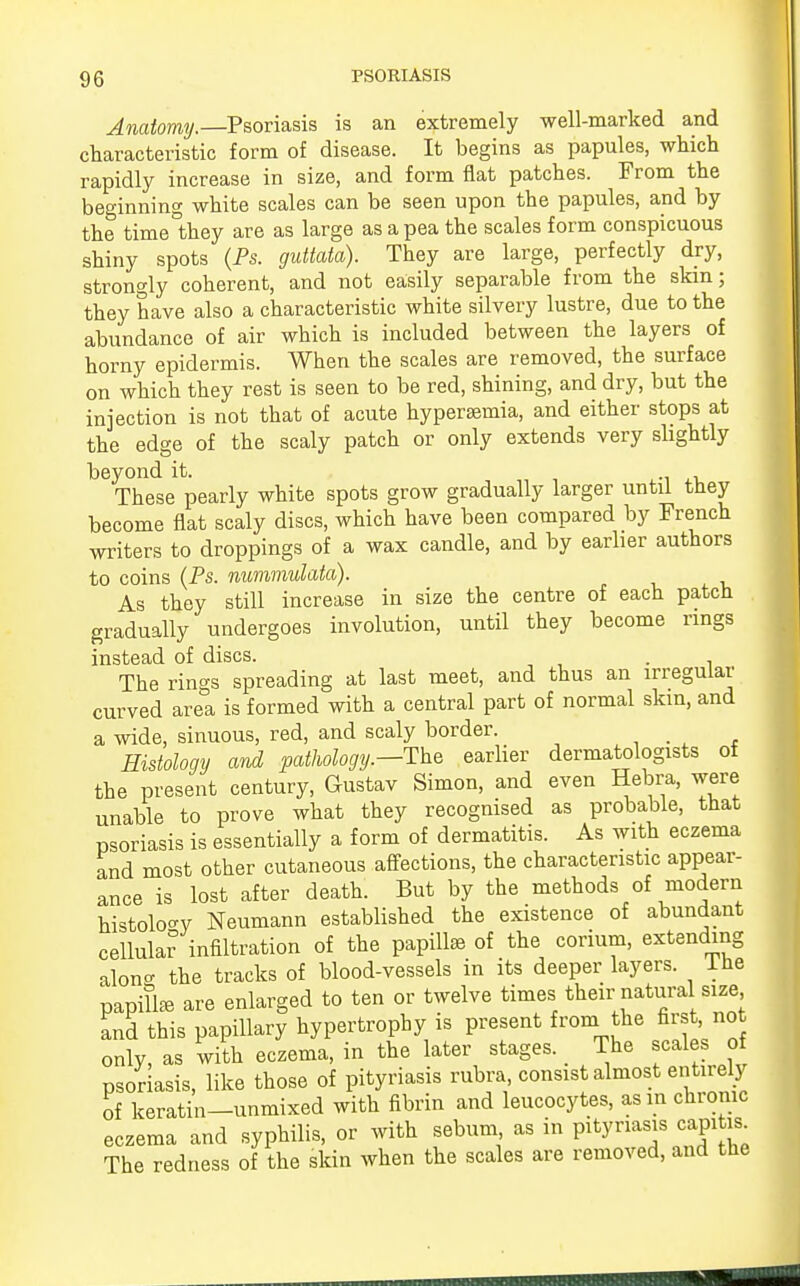 Anatomy.—Psoriasis is an extremely well-marked and characteristic form of disease. It begins as papules, which rapidly increase in size, and form flat patches. From the beginning white scales can be seen upon the papules, and by the time°they are as large as a pea the scales form conspicuous shiny spots (Ps. guttata). They are large, perfectly dry, strongly coherent, and not easily separable from the skin; they have also a characteristic white silvery lustre, due to the abundance of air which is included between the layers of horny epidermis. When the scales are removed, the surface on which they rest is seen to be red, shining, and dry, but the injection is not that of acute hypersemia, and either stops at the edge of the scaly patch or only extends very slightly beyond it. , . These pearly white spots grow gradually larger until they become flat scaly discs, which have been compared by French writers to droppings of a wax candle, and by earlier authors to coins (Ps. nummulata). As they still increase in size the centre of each patch gradually undergoes involution, until they become rings instead of discs. . The rings spreading at last meet, and thus an irregular curved area is formed with a central part of normal skin, and a wide, sinuous, red, and scaly border. Histology and pathology.—The earlier dermatologists of the present century, Gustav Simon, and even Hebra, were unable to prove what they recognised as probable, that psoriasis is essentially a form of dermatitis. As with eczema and most other cutaneous affections, the characteristic appear- ance is lost after death. But by the methods of modern histology Neumann established the existence of abundant cellular infiltration of the papillse of the corium, extending alone the tracks of blood-vessels in its deeper layers, lhe papillae are enlarged to ten or twelve times their natural size and this papillary hypertrophy is present from the first, not only, as with eczema, in the later stages. The scales of psoriasis, like those of pityriasis rubra, consist almost entirely of keratin-unmixed with fibrin and leucocytes, asm chronic eczema and syphilis, or with sebum as in pityriasis capites. The redness of the skin when the scales are removed, and the