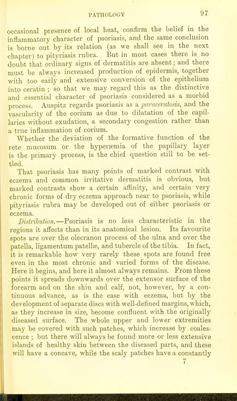 PATHOLOGY occasional presence of local heat, confirm the belief in the inflammatory character of psoriasis, and the same conclusion is borne out by its relation (as we shall see in the next chapter) to pityriasis rubra. But in most cases there is no doubt that ordinary signs of dermatitis are absent; and there must be always increased production of epidermis, together with too early and extensive conversion of the epithelium into ceratin ; so that we may regard this as the distinctive and essential character of psoriasis considered as a morbid process. Auspitz regards psoriasis as a paraceratosis, and the vascularity of the corium as due to dilatation of the capil- laries without exudation, a secondary congestion rather than a true inflammation of corium. Whether the deviation of the formative function of the rete mucosum or the hyperemia of the papillary layer is the primary process, is the chief question still to be set- tled. That psoriasis has many points of marked contrast with eczema and common irritative dermatitis is obvious, but marked contrasts show a certain affinity, and certain very chronic forms of dry eczema approach near to psoriasis, while pityriasis rubra may be developed out of either psoriasis or eczema. Distribution.—Psoriasis is no less characteristic in the regions it affects than in its anatomical lesion. Its favourite spots are over the olecranon process of the ulna and over the patella, ligamentum patellae, and tubercle of the tibia. In fact, it is remarkable how very rarely these spots are found free even in the most chronic and varied forms of the disease. Here it begins, and here it almost always remains. From these points it spreads downwards over the extensor surface of the forearm and on the shin and calf, not, however, by a con- tinuous advance, as is the case with eczema, but by the development of separate discs with well-defined margins, which, as they increase in size, become confluent with the originally diseased surface. The whole upper and lower extremities may be covered with such patches, which increase by coales- cence ; but there will always be found more or less extensive islands of healthy skin between the diseased parts, and these will have a concave, while the scaly patches have a constantly 7