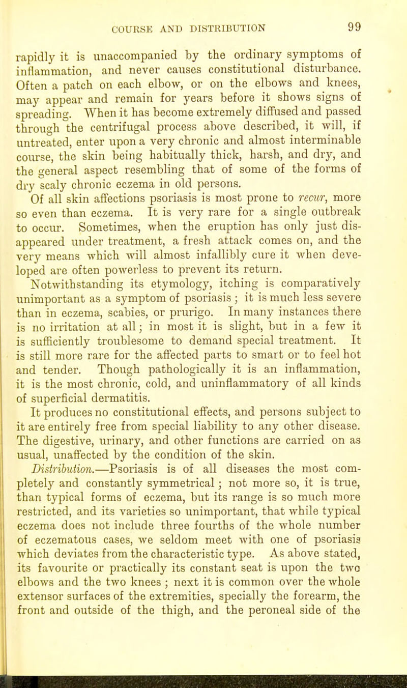 COURSE AND DISTRIBUTION rapidly it is unaccompanied by the ordinary symptoms of inflammation, and never causes constitutional disturbance. Often a patch on each elbow, or on the elbows and knees, may appear and remain for years before it shows signs of spreading. When it has become extremely diffused and passed through the centrifugal process above described, it will, if untreated, enter upon a very chronic and almost interminable course, the skin being habitually thick, harsh, and dry, and the general aspect resembling that of some of the forms of dry scaly chronic eczema in old persons. Of all skin affections psoriasis is most prone to recur, more so even than eczema. It is very rare for a single outbreak to occur. Sometimes, when the eruption has only just dis- appeared under treatment, a fresh attack comes on, and the very means which will almost infallibly cure it when deve- loped are often powerless to prevent its return. Notwithstanding its etymology, itching is comparatively unimportant as a symptom of psoriasis ; it is much less severe than in eczema, scabies, or prurigo. In many instances there is no irritation at all; in most it is slight, but in a few it is sufficiently troublesome to demand special treatment. It is still more rare for the affected parts to smart or to feel hot and tender. Though pathologically it is an inflammation, it is the most chronic, cold, and uninflammatory of all kinds of superficial dermatitis. It produces no constitutional effects, and persons subject to it are entirely free from special liability to any other disease. The digestive, urinary, and other functions are carried on as usual, unaffected by the condition of the skin. Distribution.—Psoriasis is of all diseases the most com- pletely and constantly symmetrical; not more so, it is true, than typical forms of eczema, but its range is so much more restricted, and its varieties so unimportant, that while typical eczema does not include three fourths of the whole number of eczematous cases, we seldom meet with one of psoriasis which deviates from the characteristic type. As above stated, its favourite or practically its constant seat is upon the two elbows and the two knees ; next it is common over the whole extensor surfaces of the extremities, specially the forearm, the front and outside of the thigh, and the peroneal side of the I