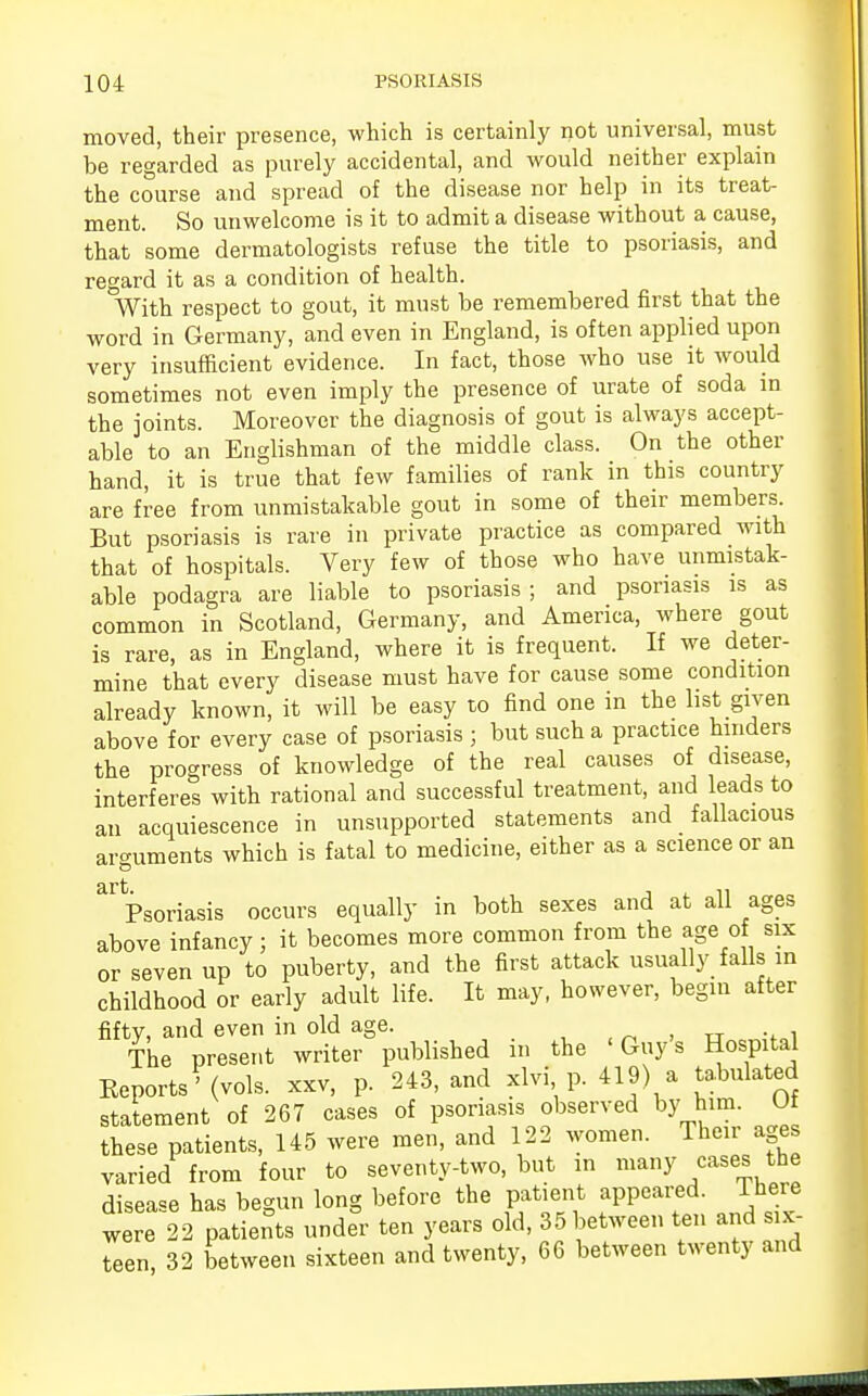 moved, their presence, which is certainly not universal, must be regarded as purely accidental, and would neither explain the course and spread of the disease nor help in its treat- ment. So unwelcome is it to admit a disease without a cause, that some dermatologists refuse the title to psoriasis, and regard it as a condition of health. With respect to gout, it must be remembered first that the word in Germany, and even in England, is often applied upon very insufficient evidence. In fact, those who use it would sometimes not even imply the presence of urate of soda in the joints. Moreover the diagnosis of gout is always accept- able to an Englishman of the middle class. On the other hand, it is true that few families of rank in this country are free from unmistakable gout in some of their members But psoriasis is rare in private practice as compared with that of hospitals. Very few of those who have unmistak- able podagra are liable to psoriasis ; and psoriasis is as common in Scotland, Germany, and America, where gout is rare, as in England, where it is frequent. If we deter- mine that every disease must have for cause some condition already known, it will be easy to find one in the list given above for every case of psoriasis ; but such a practice hinders the progress of knowledge of the real causes of disease, interferes with rational and successful treatment, and leads to an acquiescence in unsupported statements and fallacious arguments which is fatal to medicine, either as a science or an '6 art Psoriasis occurs equally in both sexes and at all ages above infancy ; it becomes more common from the age of six or seven up to puberty, and the first attack usually falls in childhood or early adult life. It may, however, begin after fifty, and even in old age. iri , n .. , The present writer published in the 'Guy's Hospital Eeports ' (vols, xxv, p. 243, and xlvi p. 419) a tabulated statement of 267 cases of psoriasis observed by him. Of these patients, 145 were men, and 122 women. Their ages varied from four to seventy-two, but in many cases the disease has begun long before the patient appeared. There were 22 patients under ten years old, 35 between ten and six- teen 32 between sixteen and twenty, 66 between twenty and