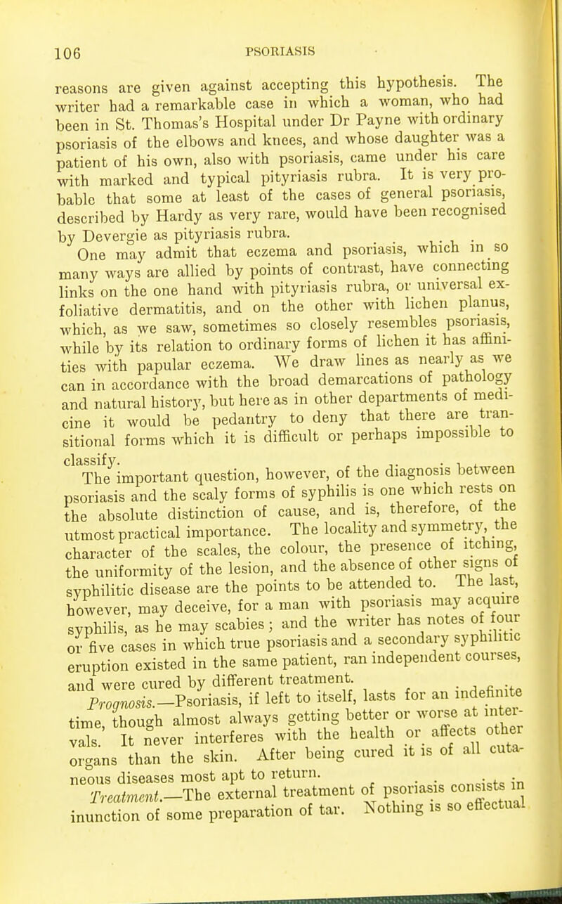 reasons are given against accepting this hypothesis. The writer had a remarkable case in which a woman, who had been in St. Thomas's Hospital under Dr Payne with ordinary psoriasis of the elbows and knees, and whose daughter was a patient of his own, also with psoriasis, came under his care with marked and typical pityriasis rubra. It is very pro- bable that some at least of the cases of general psoriasis described by Hardy as very rare, would have been recognised by Devergie as pityriasis rubra. One may admit that eczema and psoriasis, which m so many ways are allied by points of contrast, have connecting links on the one hand with pityriasis rubra, or universal ex- foliative dermatitis, and on the other with lichen planus, which, as we saw, sometimes so closely resembles psoriasis, while by its relation to ordinary forms of lichen it has aflmi- ties with papular eczema. We draw lines as nearly as we can in accordance with the broad demarcations of pathology and natural history, but here as in other departments of medi- cine it would be pedantry to deny that there are tran- sitional forms which it is difficult or perhaps impossible to The important question, however, of the diagnosis between psoriasis and the scaly forms of syphilis is one which rests on the absolute distinction of cause, and is, therefore, of the utmost practical importance. The locality and symmetry the character of the scales, the colour, the presence of itching the uniformity of the lesion, and the absence of other signs of syphilitic disease are the points to be attended to. Ihe last, however, may deceive, for a man with psoriasis may acquire syphilis, as he may scabies; and the writer has notes of our or five cases in which true psoriasis and a secondary syphilitic eruption existed in the same patient, ran independent courses, and were cured by different treatment. ■ A R -,a P™^.-Psoriasis, if left to itself, lasts for an indefinite time, though almost always getting better or worse at inter- vals. It Sever interferes with the health or affect other organs than the skin. After being cured it is of all cuta- neous diseases most apt to return. Treatment.-?** external treatment of psoriasis connate m inunction of some preparation of tar. Nothing is so effectual