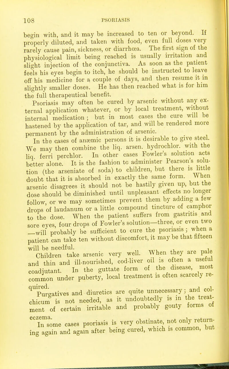 begin with, and it may be increased to ten or beyond. If properly diluted, and taken with food, even full doses very rarely cause pain, sickness, or diarrhoea. The first sign of the physiological limit being reached is usually irritation and slight injection of the conjunctiva. As soon as the patient feels his eyes begin to itch, he should be instructed to leave off his medicine for a couple of days, and then resume it in slightly smaller doses. He has then reached what is for him the full therapeutical benefit. Psoriasis may often be cured by arsenic without any ex- ternal application whatever, or by local treatment, without internal medication; but in most cases the cure will be hastened by the application of tar, and will be rendered more permanent by the administration of arsenic. In the cases of anaemic persons it is desirable to give steel. We may then combine the liq. arsen. hydrochlor. with the liq ferri perchlor. In other cases Fowler's solution acts better alone. It is the fashion to administer Pearson s solu- tion (the arseniate of soda) to children, but there is little doubt that it is absorbed in exactly the same form. When arsenic disagrees it should not be hastily given up, but the dose should be diminished until unpleasant effects no longer follow, or we may sometimes prevent them by adding a few drops of laudanum or a little compound tincture of camphor to the dose When the patient suffers from gastritis and sore eyes, four drops of Fowler's solution—three, or even two —will probably be sufficient to cure the psoriasis ; when a patient can take ten without discomfort, it maybe that fifteen will be needful. , Children take arsenic very well. When they are pale and thin and ill-nourished, cod-liver oil is often a useful coadjutant. In the guttate form of the disease, most common under puberty, local treatment is often scarcely re- ^Pm-atives and diuretics are quite unnecessary; and col- chicum is not needed, as it undoubtedly is in the treat- ment of certain irritable and probably gouty forms of ^Ii^ome cases psoriasis is veiy obstinate not only return- ing again and again after being cured, which is common, but