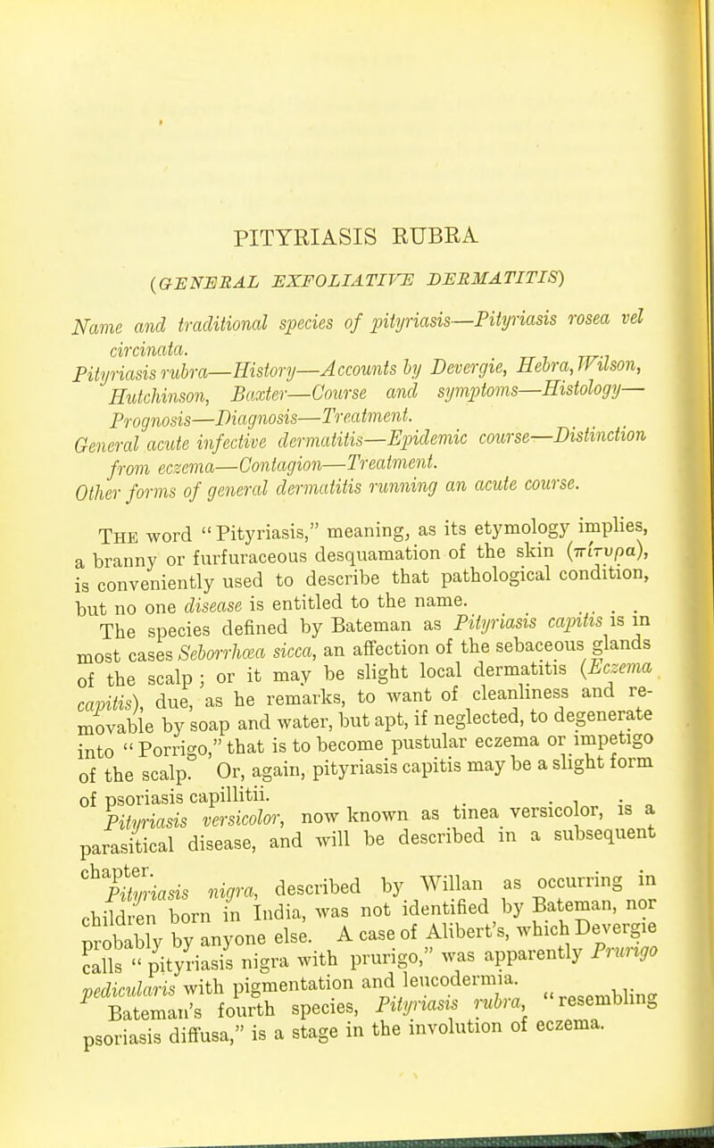 (GENERAL EXFOLIATIVE DERMATITIS) Name and traditional species of pityriasis—Pityriasis rosea vel circinata. Pityriasis rubra—History—Accounts by Devergie, Hebra,Wilson, Hutchinson, Baxter—Course and symptoms—Histology- Prognosis—Diagnosis—Treatment. General acute infective dermatitis—Epidemic course—Distinction from eczema—Contagion—Treatment. Other forms of general dermatitis running an acute course. The word  Pityriasis, meaning, as its etymology implies, a branny or furfuraceous desquamation of the skin (Trrrupa), is conveniently used to describe that pathological condition, but no one disease is entitled to the name. .... The species defined by Bateman as Pityriasis capitis is in most cases Seborrhea sicca, an affection of the sebaceous glands of the scalp ; or it may be slight local dermatitis (Eczema capitis), due, as he remarks, to want of cleanliness and re- movable by soap and water, but apt, if neglected, to degenerate into  Porrbo  that is to become pustular eczema or impetigo of the scalp. Or, again, pityriasis capitis may be a slight form of psoriasis capillitii. _ . Pityriasis versicolor, now known as tinea versico or, is a parasitical disease, and will be described in a subsequent ^PUmiasis nigra, described by Willan as occurring in child en horn in India, was not identified by Bateman, nor Probably by anyone else. A case of Alibert's, which Devergie calls  pityriasis nigra with prurigo, was apparently Prurigo pedicularis with pigmentation and leucodermia. * Bateman's fourth species, Pityriasis rubra resembling psoriasis diffusa, is a stage in the involution of eczema.