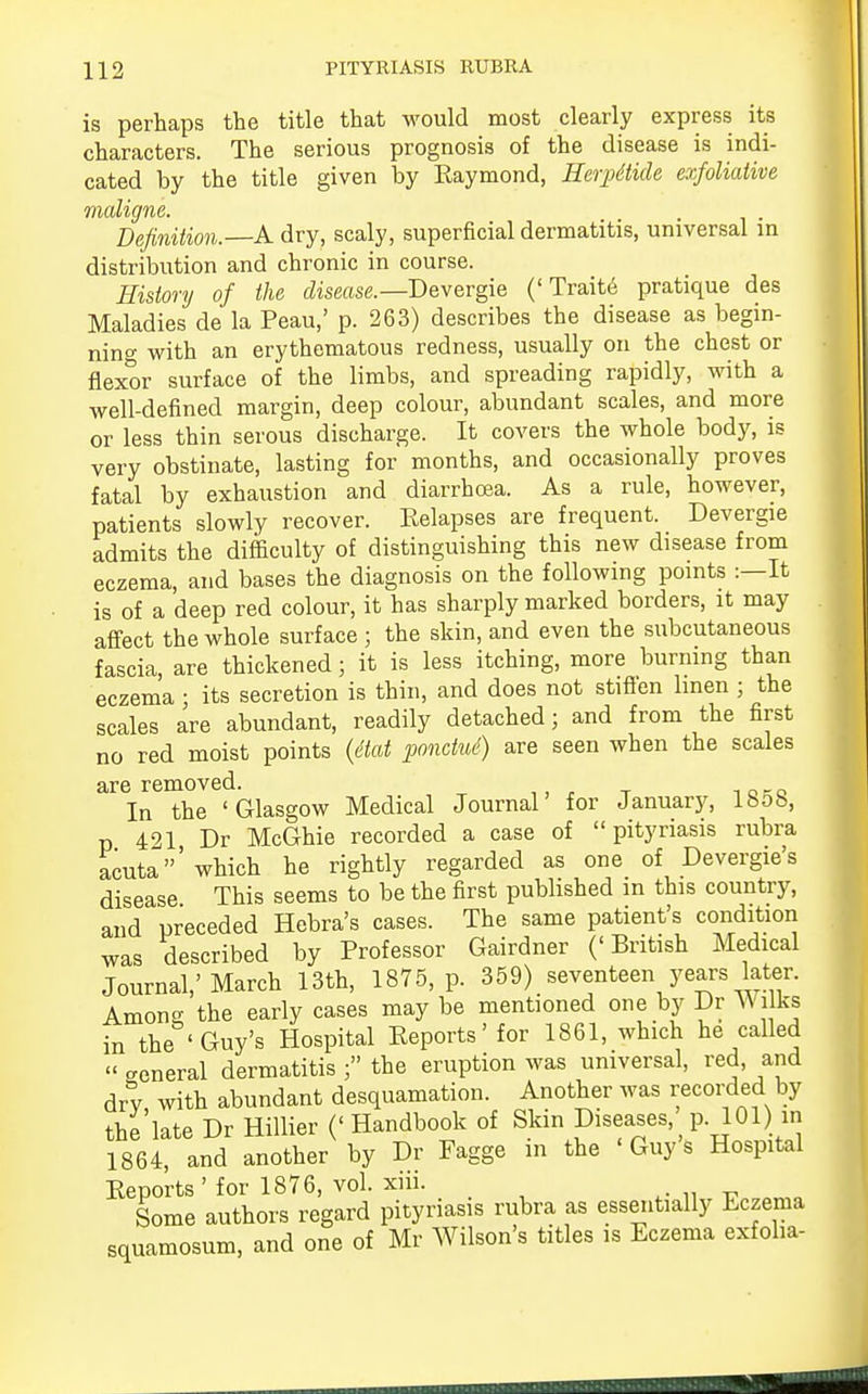 is perhaps the title that would most clearly express its characters. The serious prognosis of the disease is indi- cated by the title given by Raymond, Herpitide exfoliative maligne. Definition.—A dry, scaly, superficial dermatitis, universal in distribution and chronic in course. History of the disease.— Devergie ('Traite pratique des Maladies de la Peau,' p. 263) describes the disease as begin- ning with an erythematous redness, usually on the chest or flexor surface of the limbs, and spreading rapidly, with a well-defined margin, deep colour, abundant scales, and more or less thin serous discharge. It covers the whole body, is very obstinate, lasting for months, and occasionally proves fatal by exhaustion and diarrhoea. As a rule, however, patients slowly recover. Relapses are frequent. Devergie admits the difficulty of distinguishing this new disease from eczema, and bases the diagnosis on the following points :—It is of a deep red colour, it has sharply marked borders, it may affect the whole surface ; the skin, and even the subcutaneous fascia, are thickened; it is less itching, more burning than eczema ■ its secretion is thin, and does not stiflen linen ; the scales are abundant, readily detached; and from the first no red moist points (Mat pondud) are seen when the scales are removed. In the 'Glasgow Medical Journal for January, lhob, p 421 Dr McGhie recorded a case of pityriasis rubra acuta'which he rightly regarded as one of Devergie's disease This seems to be the first published in this country, and preceded Hebra's cases. The same patient's condition was described by Professor Gairdner ('British Medical Journal,'March 13th, 1875, p. 359) seventeen years later. Anions the early cases may be mentioned one by Dr Wilks in the 'Guy's Hospital Reports'for 1861, which he called « general dermatitis ; the eruption was universal, red, and dry with abundant desquamation. Another was recorded by the late Dr ffillier (' Handbook of Skin Diseases p. 101) m 1864, and another by Dr Fagge in the 'Guys Hospital Reports'for 1876, vol. xiii. Some authors regard pityriasis rubra as essentially Eczema squamosum, and one of Mr Wilson's titles is Eczema exfolia-