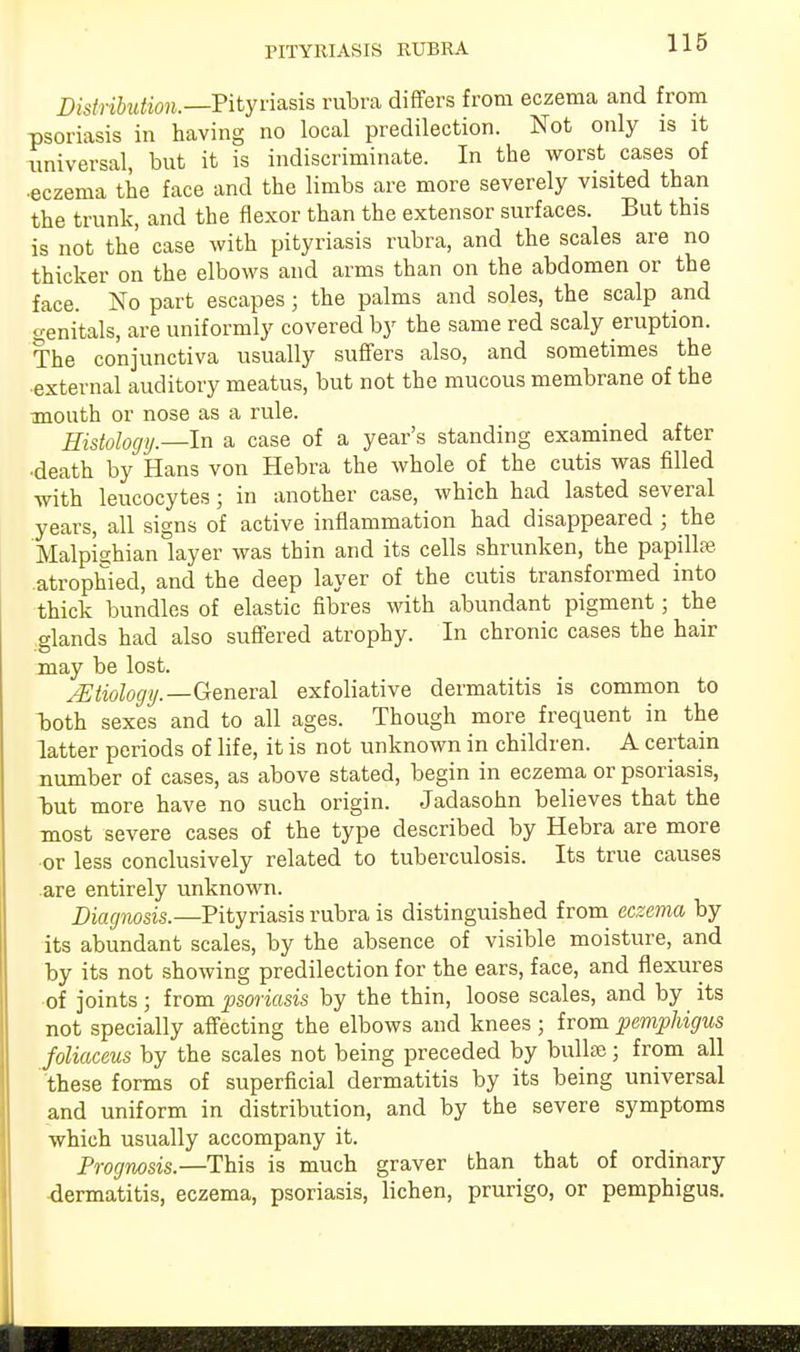 Distribution.—Pityriasis rubra differs from eczema and from psoriasis in having no local predilection. Not only is it universal, but it is indiscriminate. In the worst cases of •eczema the face and the limbs are more severely visited than the trunk, and the flexor than the extensor surfaces. But this is not the case with pityriasis rubra, and the scales are no thicker on the elbows and arms than on the abdomen or the face. No part escapes ; the palms and soles, the scalp and genitals, are uniformly covered by the same red scaly eruption. The conjunctiva usually suffers also, and sometimes the external auditory meatus, but not the mucous membrane of the mouth or nose as a rule. Histology.—In a case of a year's standing examined after •death by Hans von Hebra the whole of the cutis was filled with leucocytes; in another case, which had lasted several years, all signs of active inflammation had disappeared ; the Malpisbian layer was thin and its cells shrunken, the papilla?, atrophied, and the deep layer of the cutis transformed into thick bundles of elastic fibres with abundant pigment; the glands had also suffered atrophy. In chronic cases the hair may be lost. JEtiology.—General exfoliative dermatitis is common to both sexes and to all ages. Though more frequent in the latter periods of life, it is not unknown in children. A certain number of cases, as above stated, begin in eczema or psoriasis, but more have no such origin. Jadasohn believes that the most severe cases of the type described by Hebra are more or less conclusively related to tuberculosis. Its true causes are entirely unknown. Diagnosis.—Pityriasis rubra is distinguished from eczema by its abundant scales, by the absence of visible moisture, and by its not showing predilection for the ears, face, and flexures of joints; from psoriasis by the thin, loose scales, and by its not specially affecting the elbows and knees; from pemphigus foliaceus by the scales not being preceded by bulla?; from all these forms of superficial dermatitis by its being universal and uniform in distribution, and by the severe symptoms which usually accompany it. Prognosis.—This is much graver than that of ordinary dermatitis, eczema, psoriasis, lichen, prurigo, or pemphigus.