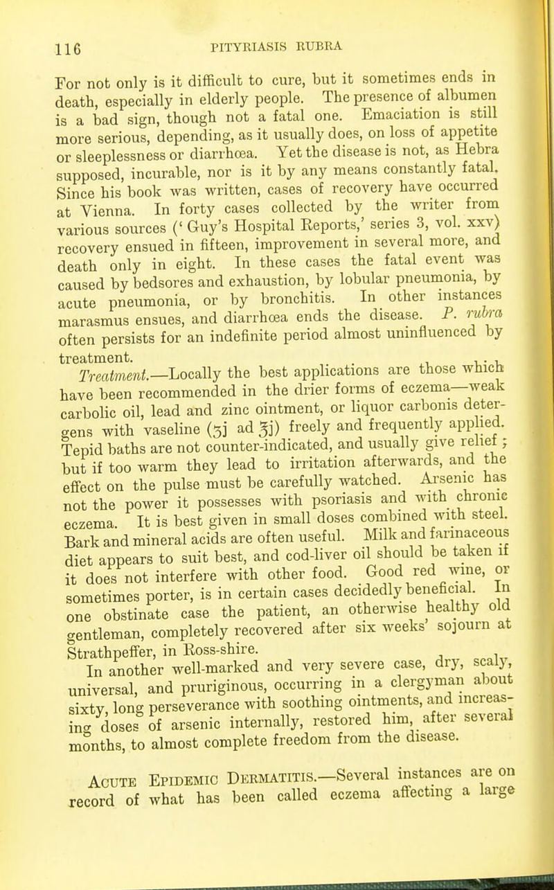 For not only is it difficult to cure, but it sometimes ends in death, especially in elderly people. The presence of albumen is a bad sign, though not a fatal one. Emaciation is still more serious, depending, as it usually does, on loss of appetite or sleeplessness or diarrhoea. Yet the disease is not, as Hebra supposed, incurable, nor is it by any means constantly fatal Since his book was written, cases of recovery have occurred at Vienna. In forty cases collected by the writer from various sources (' Guy's Hospital Reports,' series 3, vol. xxv) recovery ensued in fifteen, improvement in several more, and death only in eight. In these cases the fatal event was caused by bedsores and exhaustion, by lobular pneumonia, by acute pneumonia, or by bronchitis. In other instances marasmus ensues, and diarrhoea ends the disease. P. rubra often persists for an indefinite period almost uninfluenced by treatment. ,. , Treatment.—Locally the best applications are those which have been recommended in the drier forms of eczema—weak carbolic oil, lead and zinc ointment, or liquor carbonis deter- gens with vaseline (5j ad freely and frequently applied. Tepid baths are not counter-indicated, and usually give reliel; but if too warm they lead to irritation afterwards, and the effect on the pulse must be carefully watched. Arsenic has not the power it possesses with psoriasis and with chronic eczema It is best given in small doses combined with steel. Bark and mineral acids are often useful. Milk and farinaceous diet appears to suit best, and cod-liver oil should be taken if it does not interfere with other food. Good red wine, or sometimes porter, is in certain cases decidedly beneficial. In one obstinate case the patient, an otherwise healthy old gentleman, completely recovered after six weeks sojourn at Strathpeffer, in Ross-shire. In another well-marked and very severe case, dry, scalj universal, and pruriginous, occurring in a clergyman about sixty long perseverance with soothing ointments, and increas- in* doses of arsenic internally, restored him after several months, to almost complete freedom from the disease. Acute Epidemic Dermatitis.—Several instances are on record of what has been called eczema affecting a large