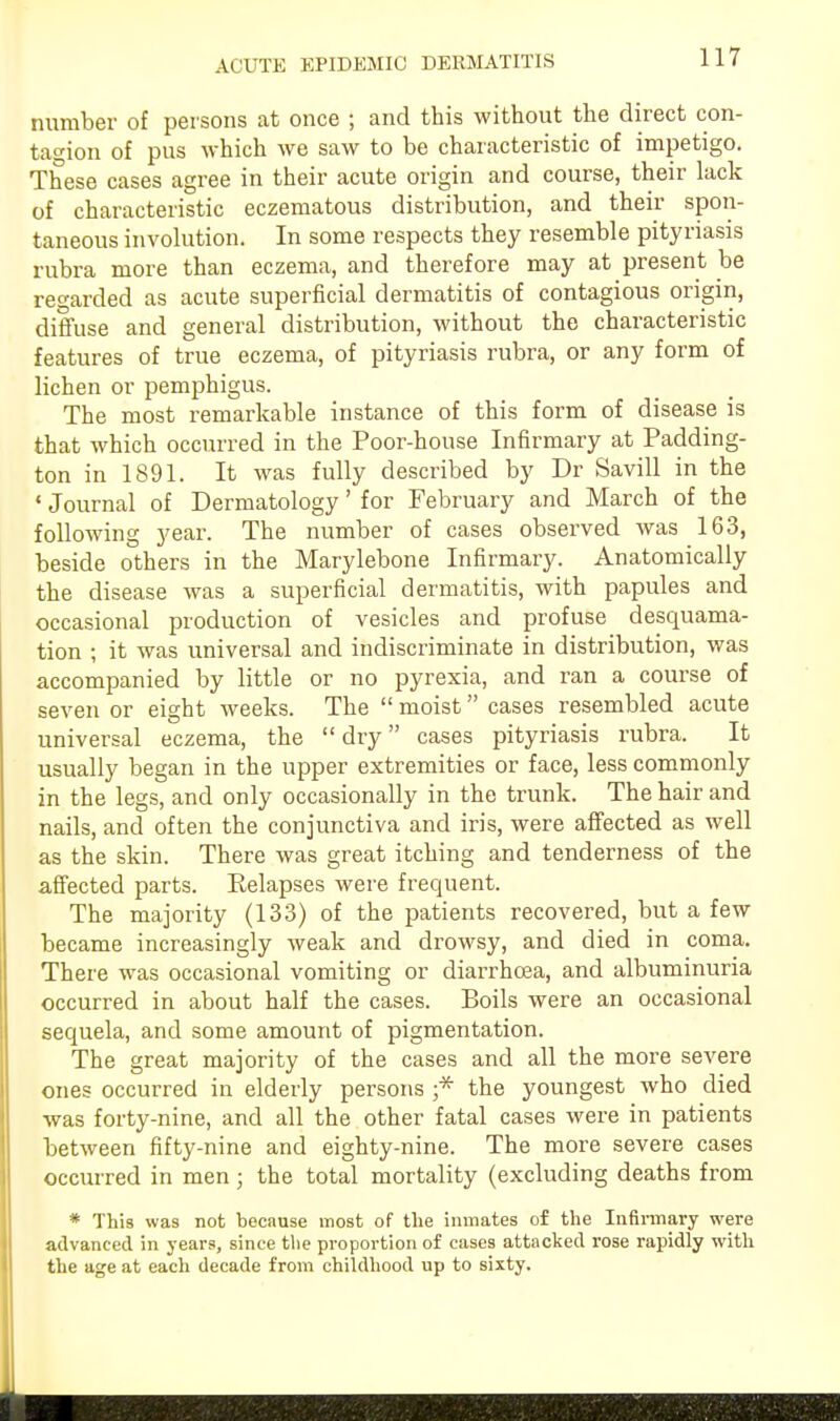 number of persons at once ; and this without the direct con- tagion of pus which we saw to be characteristic of impetigo. These cases agree in their acute origin and course, their lack of characteristic eczematous distribution, and their spon- taneous involution. In some respects they resemble pityriasis rubra more than eczema, and therefore may at present be regarded as acute superficial dermatitis of contagious origin, diffuse and general distribution, without the characteristic features of true eczema, of pityriasis rubra, or any form of lichen or pemphigus. The most remarkable instance of this form of disease is that which occurred in the Poor-house Infirmary at Padding- ton in 1891. It was fully described by Dr Savill in the •Journal of Dermatology' for February and March of the following year. The number of cases observed was 163, beside others in the Marylebone Infirmary. Anatomically the disease was a superficial dermatitis, with papules and occasional production of vesicles and profuse desquama- tion ; it was universal and indiscriminate in distribution, was accompanied by little or no pyrexia, and ran a course of seven or eight weeks. The  moist cases resembled acute universal eczema, the dry cases pityriasis rubra. It usually began in the upper extremities or face, less commonly in the legs, and only occasionally in the trunk. The hair and nails, and often the conjunctiva and iris, were affected as well as the skin. There was great itching and tenderness of the affected parts. Eelapses were frequent. The majority (133) of the patients recovered, but a few became increasingly weak and drowsy, and died in coma. There was occasional vomiting or diarrhoea, and albuminuria occurred in about half the cases. Boils were an occasional sequela, and some amount of pigmentation. The great majority of the cases and all the more severe ones occurred in elderly persons ;* the youngest who died was forty-nine, and all the other fatal cases were in patients between fifty-nine and eighty-nine. The more severe cases occurred in men; the total mortality (excluding deaths from * This was not because most of the inmates of the Infirmary were advanced in years, since the proportion of cases attacked rose rapidly with the age at each decade from childhood up to sixty.