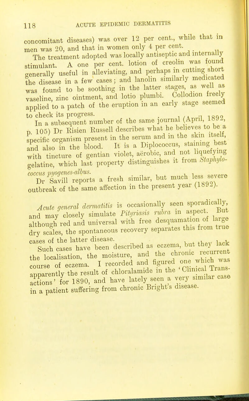 concomitant diseases) was over 12 per cent., while that in men was 20, and that in women only 4 per cent. The treatment adopted was locally antiseptic and internally stimulant. A one per cent, lotion of creolin was found generally useful in alleviating, and perhaps in cutting short the disease in a few cases; and lanolin similarly medicated was found to be soothing in the latter stages as well as vaseline, zinc ointment, and lotio plumbi. Collodion freely applied to a patch of the eruption in an early stage seemed to check its progress. _ 1QQ, In a subsequent number of the same journal (April lbSU D 105) Dr Risien Russell describes what he believes to be a specific organism present in the serum and in the skin itself and also fn the blood. It is a Diplococcus, staining best with tincture of gentian ^^^ ^^^ gelatine, which last property distinguishes it from Staphylo- CT/Sr^s a fresh similar, but much less severe outbreak of the same affection in the present year (1892). Acute general dermatitis is occasionally seen sporadically and may closely simulate Pityriasis rubra in aspect But Itoujhred an'd universal with free desquamationj aMarge dry scales, the spontaneous recovery separates this fiom true cases of the latter disease. , Such cases have been described as eczema, but they lack the localisation, the moisture, and the chronic ^urren course of eczema. I recorded and figured one wh ch v^s apparently the result of chloralamide in the Clinical lrans Sons ' for 1890, and have lately seen a very similar case in a patient suffering from chronic Bright's disease.