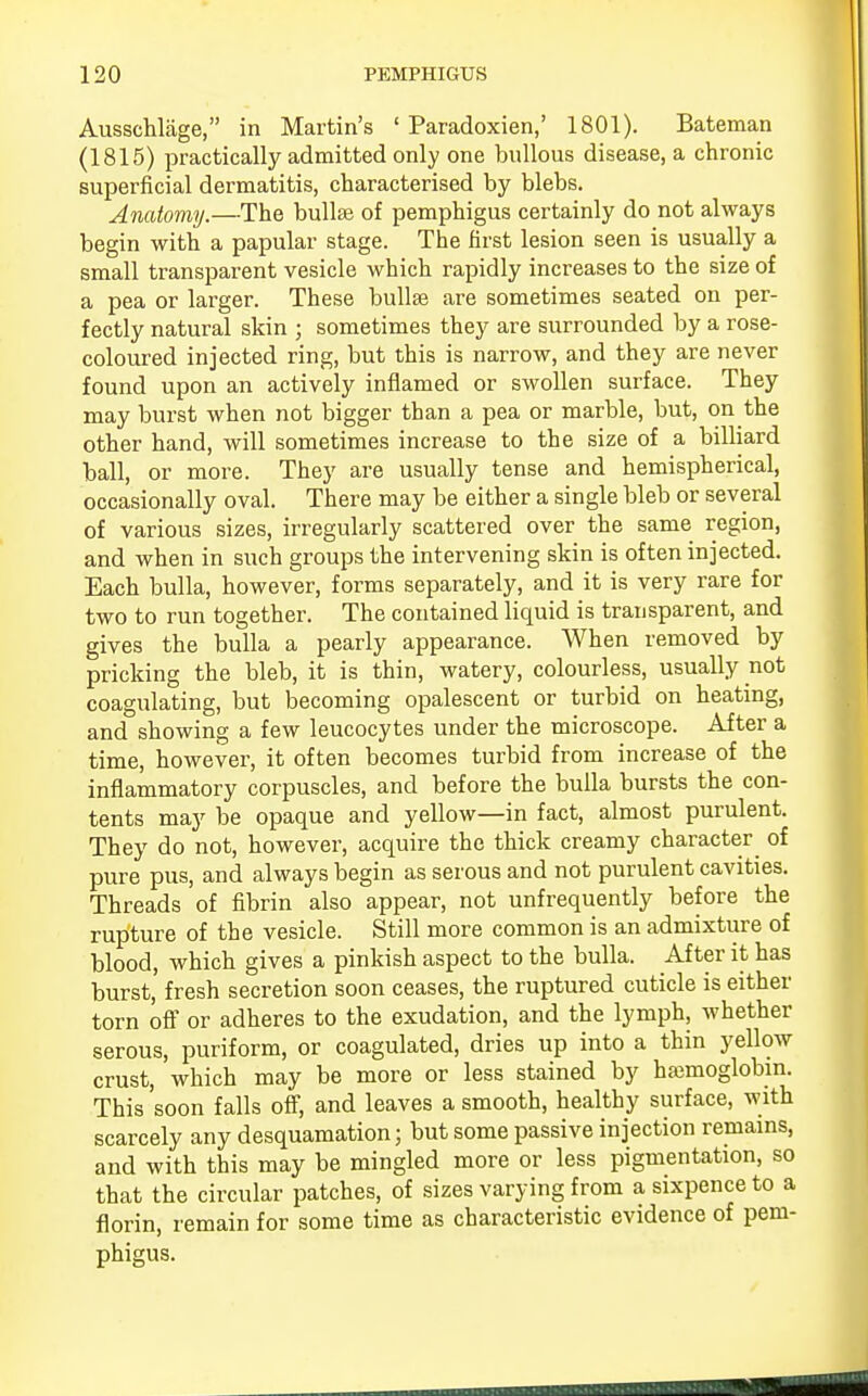 Ausschlage, in Martin's ' Paradoxien,' 1801). Bateman (1815) practically admitted only one bullous disease, a chronic superficial dermatitis, characterised by blebs. Anatomy.—The bullae of pemphigus certainly do not always begin with a papular stage. The first lesion seen is usually a small transparent vesicle which rapidly increases to the size of a pea or larger. These bulla? are sometimes seated on per- fectly natural skin ; sometimes they are surrounded by a rose- coloured injected ring, but this is narrow, and they are never found upon an actively inflamed or swollen surface. They may burst when not bigger than a pea or marble, but, on the other hand, will sometimes increase to the size of a billiard ball, or more. They are usually tense and hemispherical, occasionally oval. There may be either a single bleb or several of various sizes, irregularly scattered over the same region, and when in such groups the intervening skin is often injected. Each bulla, however, forms separately, and it is very rare for two to run together. The contained liquid is transparent, and gives the bulla a pearly appearance. When removed by pricking the bleb, it is thin, watery, colourless, usually not coagulating, but becoming opalescent or turbid on heating, and showing a few leucocytes under the microscope. After a time, however, it often becomes turbid from increase of the inflammatory corpuscles, and before the bulla bursts the con- tents may be opaque and yellow—in fact, almost purulent. They do not, however, acquire the thick creamy character of pure pus, and always begin as serous and not purulent cavities. Threads of fibrin also appear, not unfrequently before the rupture of the vesicle. Still more common is an admixture of blood, which gives a pinkish aspect to the bulla. After it has burst, fresh secretion soon ceases, the ruptured cuticle is either torn off or adheres to the exudation, and the lymph, whether serous, puriform, or coagulated, dries up into a thin yellow crust, which may be more or less stained by haemoglobin. This 'soon falls off, and leaves a smooth, healthy surface, with scarcely any desquamation; but some passive injection remains, and with this may be mingled more or less pigmentation, so that the circular patches, of sizes varying from a sixpence to a florin, remain for some time as characteristic evidence of pem- phigus.