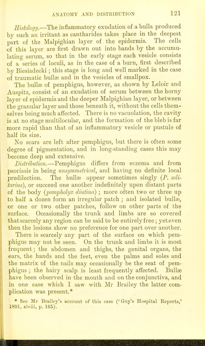 Histology.—The inflammatory exudation of abulia produced by such an irritant as cantharides takes place in the deepest part of the Malpighian layer of the epidermis. The cells of this layer are first drawn out into bands by the accumu- lating serum, so that in the early stage each vesicle consists of a series of loculi, as in the case of a burn, first described by Biesiadecki; this stage is long and well marked in the case of traumatic bullae and in the vesicles of smallpox. The bullae of pemphigus, however, as shown by Leloir and Auspitz, consist of an exudation of serum between the horn}' layer of epidermis and the deeper Malpighian layer, or between the granular layer and those beneath it, without the cells them- selves being much affected. There is no vacuolation, the cavity is at no stage multilocular, and the formation of the bleb is far more rapid than that of an inflammatory vesicle or pustule of half its size. No scars are left after pemphigus, but there is often some degree of pigmentation, and in long-standing cases this may become deep and extensive. Distribution.—Pemphigus differs from eczema and from psoriasis in being unsymmetrical, and having no definite local predilection. The bullae appear sometimes singly (P. soli- tarius), or succeed one another indefinitely upon distant parts of the body {pompliolyx cliutina) ; more often two or three up to half a dozen form an irregular patch ; and isolated bulla?, or one or two other patches, follow on other parts of the surface. Occasionally the trunk and limbs are so covered that scarcely any region can be said to be entirely free; yet even then the lesions show no preference for one part over another. There is scarcely any part of the surface on which pem- phigus may not be seen. On the trunk and limbs it is most frequent; the abdomen and thighs, the genital organs, the ears, the hands and the feet, even the palms and soles and the matrix of the nails may occasionally be the seat of pem- phigus ; the hairy scalp is least frequently affected. Bullae have been observed in the mouth and on the conjunctiva, and in one case which I saw with Mr Brailey the latter com- plication was present.* * See Mr Brailey's account of this case (' Guy's Hospital Reports/ 1891, xlviii, p. 165).