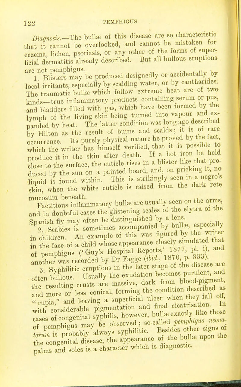 Diagnosis.—The bulla of this disease are so characteristic that it cannot be overlooked, and cannot be mistaken for eczema, lichen, psoriasis, or any other of the forms of super, ficial dermatitis already described. But all bullous eruptions are not pemphigus. 1 Blisters may be produced designedly or accidentally by local irritants, especially by scalding water, or by canthandes. The traumatic bulte which follow extreme heat are of two kinds-true inflammatory products containing serum or pus, and bladders filled with gas, which have been formed by the lymph of the living skin being turned into vapour and ex- panded by heat. The latter condition was long ago described Ty Hilton as the result of burns and scalds ; it is of rare occurrence. Its purely physical nature he proved by the fact which the writer has himself verified that it is posjibl to produce it in the skin after death. If a hot iron be held IZe to the surface, the cuticle rises in a blister like tha ^pre, duced by the sun on a painted board, and on pricking it, no Squid is found within. This is strikingly se« skin when the white cuticle is raised from the dark rete m7aS and in doubtful cases the glistening scales of the elytra of the Spanish fly may often be distinguished by a lens. _ P2 Scabies is7 sometimes accompanied by bul «, especiaUy in children. An example of this was figured by the water £ tie face of a child whose appearance close 3, simidated that of pemphigus ('Guy's Hospital Keports 1877 pi. 1, another was recorded by Dr Fagge {ibid, 18 / O p. 656). 3 Syphilitic eruptions in the later stage of the disease are often bullous. Usually the exudation becomes purulent, and the resulting crusts are massive, dark from blood-pigment and more lees conical, forming the condition described as  ruZ  and eaving a superficial ulcer when they fall oft, oT-n^ torum is probably always sjpuiuu the congenital disease, the appearance of the blire upon palms and soles is a character which is diagnostic.